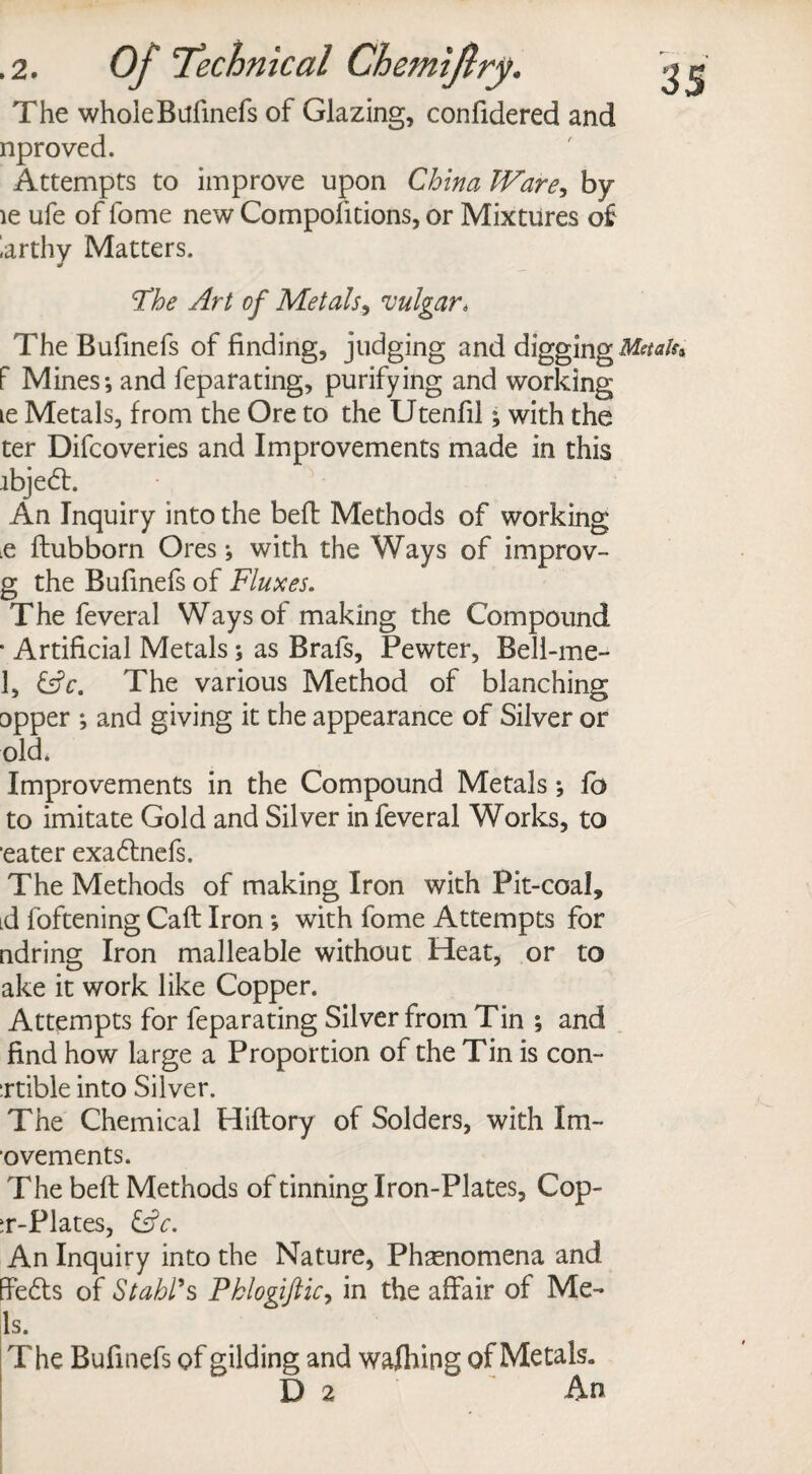 The wholeBufinefs of Glazing, confidered and nproved. Attempts to improve upon China Ware, by le ufe of fome new Compolitions, or Mixtures of larthy Matters. 'The Art of Metals, vulgar* The Bufinefs of finding, judging and digging Metals f Mines*, and feparating, purifying and working le Metals, from the Ore to the Utenfil; with the ter Difcoveries and Improvements made in this ibjed:. An Inquiry into the befl Methods of working .e ftubborn Ores *, with the Ways of irnprov- g the Bufinefs of Fluxes. The feveral Ways of making the Compound • Artificial Metals; as Brafs, Pewter, Beli-me- 1, &c. The various Method of blanching Dpper ; and giving it the appearance of Silver or old. Improvements in the Compound Metals; fo to imitate Gold and Silver in feveral Works, to ■eater exadlnefs. The Methods of making Iron with Pit-coal, id foftening Call Iron *, with fome Attempts for ndring Iron malleable without Heat, or to ake it work like Copper. Attempts for feparating Silver from Tin ; and find how large a Proportion of the Tin is con- :rtible into Silver. The Chemical Hiftory of Solders, with Im- ovements. The befl Methods of tinning Iron-Plates, Cop- T-Plates, &c. An Inquiry into the Nature, Phenomena and ffedts of Stahl*s Pklogiftic, in the affair of Me¬ ls. The Bufinefs of gilding and walking of MetaR D 2 An