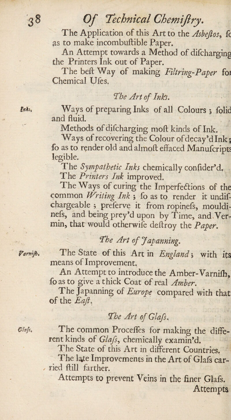 The Application of this Art to the Asbeftos^ fc &s to make incombuftible Paper. An Attempt towards a Method of difcharging the Printers Ink out of Paper. The belt Way of making Filtring-Paper foi Chemical Ufes, The Art of Inks. tnh% Ways of preparing Inks of all Colours 5 folid and fluid. Methods ofdifcharging moft kinds of Ink. Ways of recovering the Colour of decay’d Ink % fo as to render old and almoft effaced Manufcripts legible. The Sympathetic Inks chemically confider’d. The Printers Ink improved. The Ways of curing the Imperfedlions of the common Wsiting Ink \ fo as to render it undiff chargeable ; ^ preferve it from ropinefs, mould!- nefs, and being prey’d upon by Time, and ,Ver= min, that would otherwife deftroy the Paper. The Art of Japaiming, Vamifh, The State of this Art in England; with its means of Improvement. An Attempt to introduce the Amber-Varniih, foas to give a thick Coat of real Amber. The Japanning of Europe compared with that of the Eaft, The Art of Glafs. The common Proceffes for making the diffe¬ rent kinds of Glafs, chemically examin’d. The State of this Art in different Countries. The We Improvements in the Art of Glafs car- ✓ ried ftill farther. Attempts to prevent Veins in the finer Glafs. Attempts