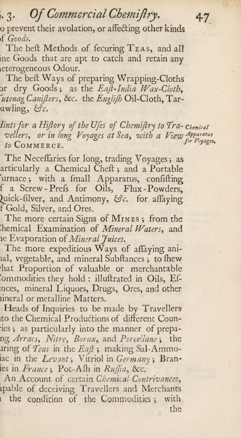 o prevent their avolation, or affe&ing other kinds if Goods-. The belt Methods of fecuring Teas, and all ine Goods that are apt to catch and retain any leterogeneous Odour. The beft Ways of preparing Wrapping-Cloths Dr dry Goods; as the Eaft-India Wax-Cloth, 1utenag Canifters, &c. the Englijh Oil-Cloth, Tar- •awling, &c. lints for a Hiftory of the Ufes of Chemiftry to Hr a- chemical vellers, or in Ionz Voyages at Sea, with a View APParatus to Commerce. The Neceffaries for long, trading Voyages; as articularly a Chemical Cheft; and a Portable 'urnace; with a fmall Apparatus, confiding f a Screw -Prefs for Oils, Flux-Powders, Juick-filver, and Antimony, &c. for affaying f Gold, Silver, and Ores. The more certain Signs of Mines ; from the Chemical Examination of Mineral Waters, and ic Evaporation of Mineral Juices. The more expeditious Ways of allaying ani- ial, vegetable, and mineral Subftances; tofhew Eat Proportion of valuable or merchantable Commodities they hold : illuftrated in Oils, Ef- :nces, mineral Liquors, Drugs, Ores, and other lineral or metalline Matters. Heads of Inquiries to be made by Travellers ito the Chemical Productions of different Coun- *ies *, as particularly into the manner of prepa¬ ng Arracs, Nitre, Bor ax, and Porcellane ; the aring of He as in the Eaft ; making Sal-Ammo- iac in the Levant; Vitriol in Germany \ Bran* ies in France; Pot-Afh in Rujfia, &c. An Account of certain Chemical Contrivances, ipable of deceiving Travellers and Merchants 1 the condition of the Commodities; with