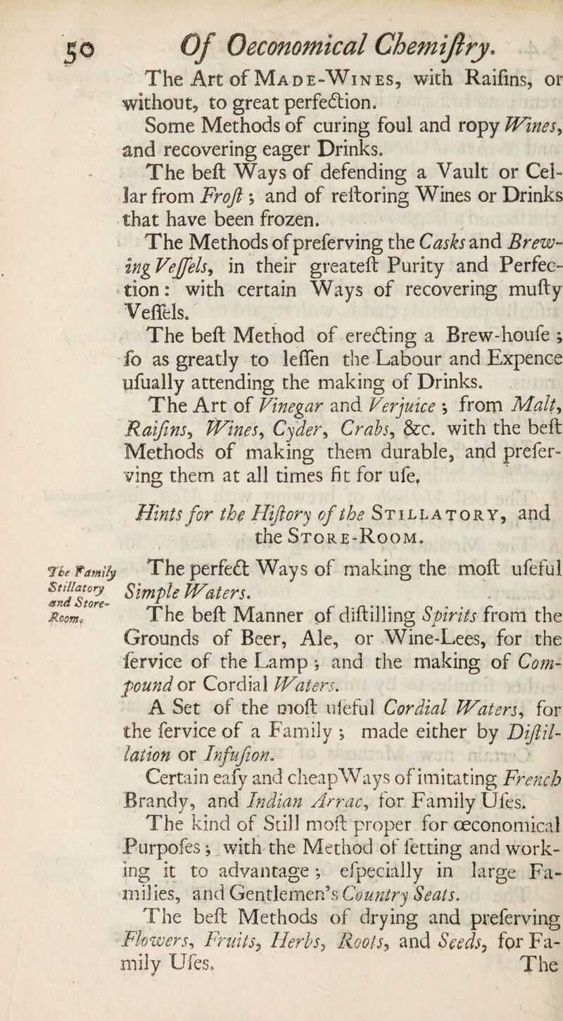 The Art of Made-Wines, with Raifms, or without, to great perfection. Some Methods of curing foui and ropy Wines, and recovering eager Drinks. The beft Ways of defending a Vault or Cel¬ lar from Frofl and of reftoring Wines or Drinks that have been frozen. The Methods ofpreferving the Casks and Brew- ingVeffels, in their greateft Purity and Perfec¬ tion: with certain Ways of recovering mufty Veffels* The beft Method of erefting a Brew-houfe ; fo as greatly to lefien the Labour and Expence ufually attending the making of Drinks. The Art of Vinegar ana Verjuice j from Malt, Raifms, Wines, Cyder, Crabs, &c. with the beft Methods of making them durable, and prefer¬ ving them at all times fit for ufet Hints for the Hiftory of the Stillatory, and the Store-Room. The Family The perfeft Ways of making the moft ufeful #nd7t°o?e ^lmP^e hVaiers. Room, The beft Manner of diftilling Spirits from the Grounds of Beer, Ale, or Wine-Lees, for the fervice of the Lamp } and the making of Com¬ pound or Cordial Waters. A Set of the moft ufeful Cordial Waters, for the fervice of a Family *, made either by Difiil- lation or Infujion. Certain eafy and cheapWays of imitating French Brandy, and Indian Arrac, for Family Dies. The kind of Still moft proper for oeconomical Purpofes; with the Method of letting and work¬ ing it to advantage; efpecially in large Fa¬ milies, and Gentlemen’s Country Seals. The beft Methods of drying and preferving Flowers, Fruits, Herbs, Roots*, and Seeds, for Fa¬ mily Ufes. The