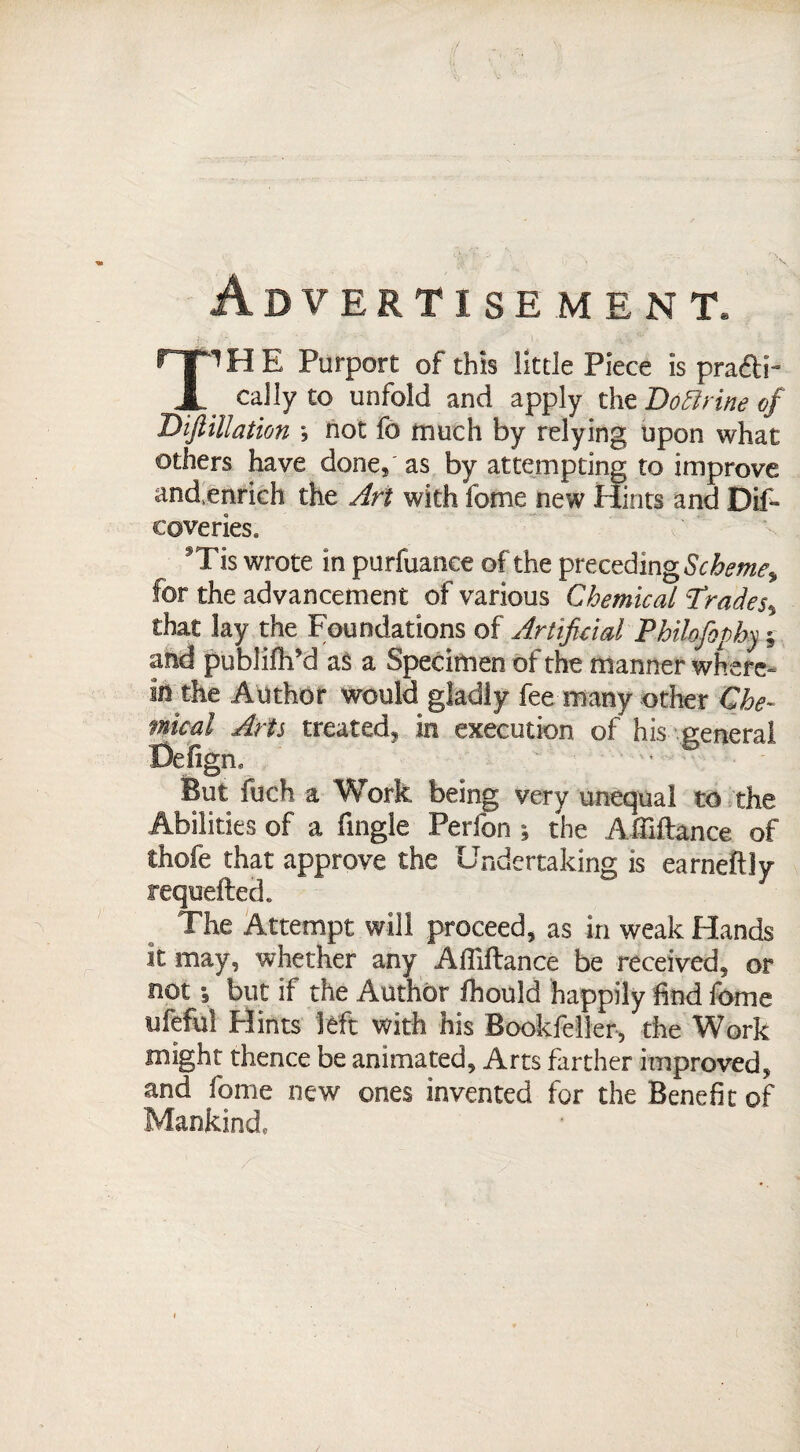 Advertisement. T^HE Purport of this little Piece is practi¬ cally to unfold and apply the I)oBrine of Biftillation *, not fo much by relying upon what others have done, as by attempting to improve and.enrich the Art with feme new Hints and Dif- coveries, Tis wrote in purfuanee of the preceding Scheme^ for the advancement of various Chemical ?rades% that lay the Foundations of Artificial PbikfoDby; and publifh’d as a Specimen of the manner where¬ in the Author would gladly fee many other Che¬ mical Arts treated, in execution of his general Defigm But fuch a Work being very unequal to the Abilities of a fingle Perfon ; the Affiftance of thofe that approve the Undertaking is earneftly requefted* The Attempt will proceed, as in weak Hands it may, whether any Afliftance be received, or not i but if the Author fhould happily find feme ufeful Hints left with his Bookfeller, the Work might thence be animated. Arts farther improved, and fome new ones invented for the Benefit of Mankind,