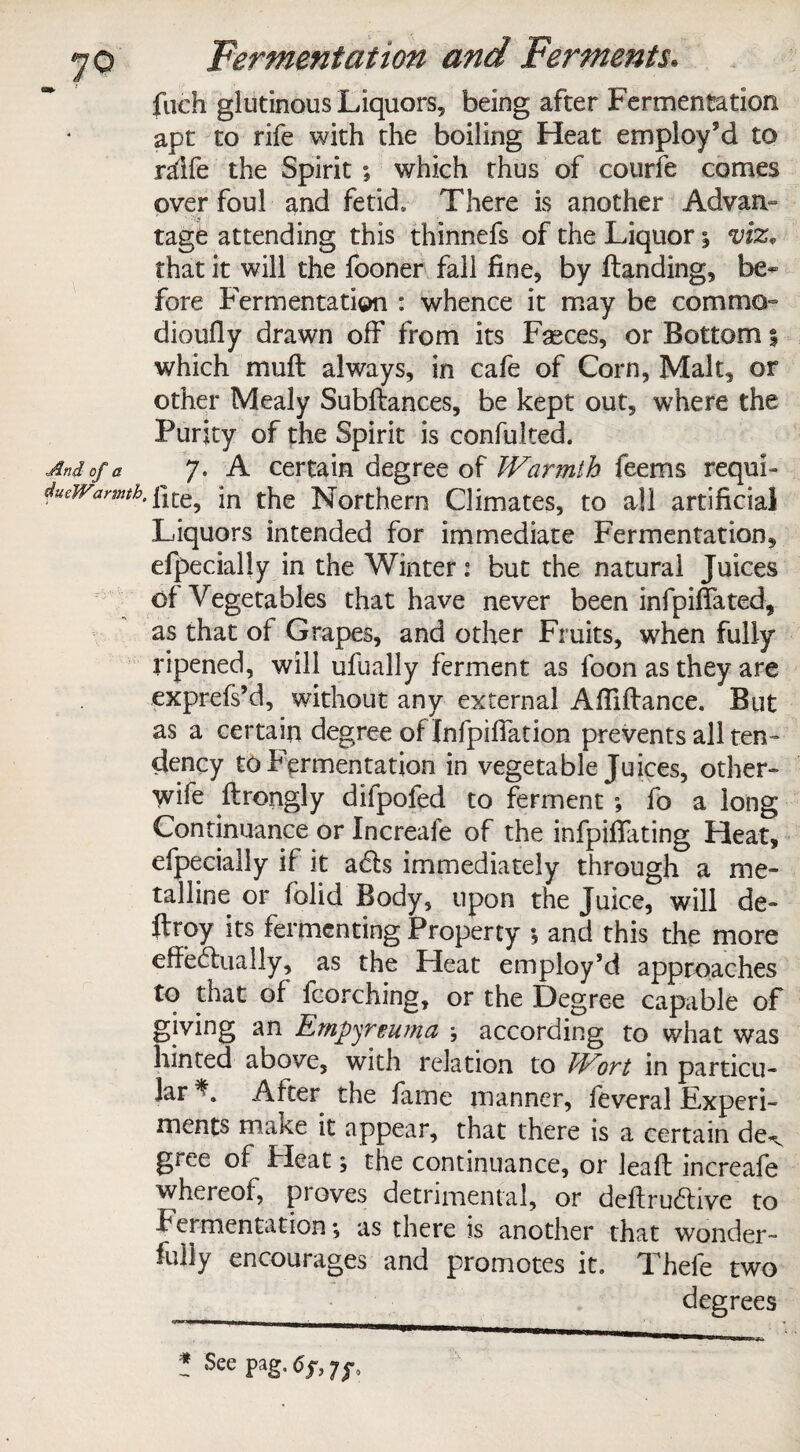 fueh glutinous Liquors, being after Fermentation apt to rife with the boiling Heat employ*d to ralfe the Spirit ; which thus of courfe comes over foul and fetid* There is another Advan¬ tage attending this thinnefs of the Liquor % viz. that it will the fooner fall fine, by flanding, be¬ fore Fermentation : whence it may be comma dioufly drawn off from its Faeces, or Bottom 5 which mu ft always, in cafe of Corn, Malt, or other Mealy Subftances, be kept out, where the Purity of the Spirit is confuked. 7. A certain degree of Warmth feems requi¬ site, in the Northern Climates, to all artificial Liquors intended for immediate Fermentation, efpecially in the Winter: but the natural Juices of Vegetables that have never been infpiffated, as that of Grapes, and other Fruits, when fully ripened, will ufually ferment as foon as they are exprefs’d, without any external AfTiflance. But as a certain degree of Infpiffation prevents all ten¬ dency to Fermentation in vegetable Juices, other- wife ftrongly difpoled to ferment ; fo a long Continuance or Increafe of the infpikating Heat, efpecially if it acls immediately through a me¬ talline or folid Body, upon the Juice, will de- ftroy its fermenting Property •, and this the more effectually, as the Heat employ’d approaches to that of fcorching, or the Degree capable of giving an Empyreuma ; according to what was hinted above, with relation to Wort in particu¬ lar After the fame manner, feveral Experi¬ ments make it appear, that there is a certain de^ giee of Heat; the continuance, or leak increafe whereof, proves detrimental, or deftru&ive to Fermentation; as there Is another that wonder¬ fully encourages and promotes it. Thefe two degrees