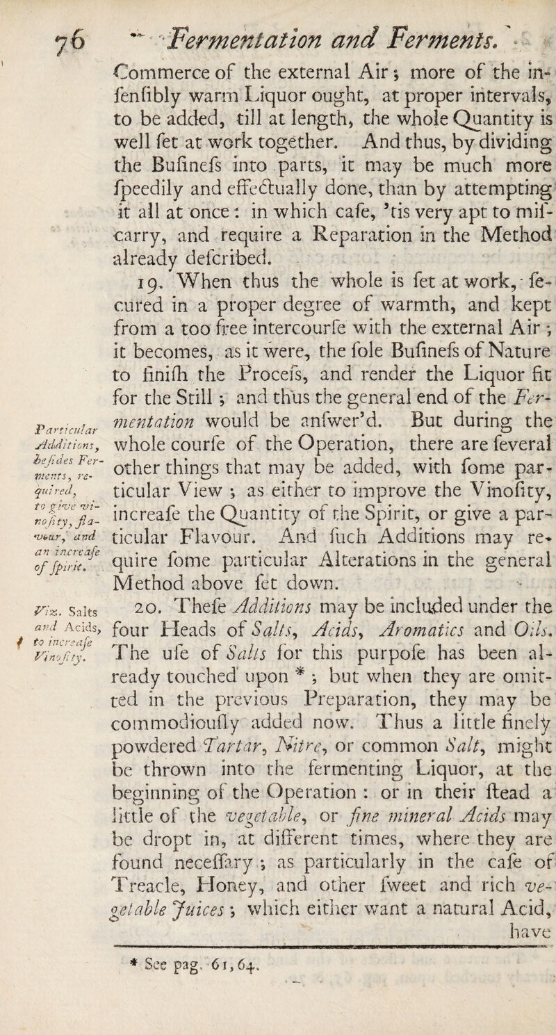 Particular jidditions, hejides Fer¬ ments, re- Gid red, j. _ ? to give wi- nojity, fia- •vbur, and an incrcafe of fpirit. Viz.. Salts and Acids, / to incrsaje Vi nojity. Commerce of the external Air; more of the in- fenhbly warm Liquor ought, at proper intervals, to be added, till at length, the whole Quantity is well fet at work together. And thus, by dividing the Bulinefs into parts, it may be much more fpeedily and effebtually done, than by attempting it all at once : in which cafe, 5tis very apt to mil- carry, and require a Reparation in the Method already delcribed. 19. When thus the whole is fet at work, - fe- cured in a proper degree of warmth, and kept from a too free intercourfe with the external Air •, it becomes, as it were, the foie Bufinefs of Nature to finifh the Procefs, and render the Liquor fit for the Still *, and thus the general end of the Fer¬ mentation would be anfwer’d. But during the whole courfe of the Operation, there are feveral other things that may be added, with fome par¬ ticular View *, as either to improve the Vinofity, increafe the Quantity of the Spirit, or give a par¬ ticular Flavour. And fuch Additions may re* quire fome particular Alterations in the general Method above fet down. 20. Thefe Additions may be included under the four Heads of Salts, Acids, Aromatics and Oils, The ule of Sails for this purpofe has been al¬ ready touched upon * •, but when they are omit¬ ted in the previous Preparation, they may be commodioufly added now. Thus a little finely powdered Tartar, Nitre, or common Salt, might be thrown into the fermenting Liquor, at the beginning of the Operation : or in their Read a little of the vegetable, or fine mineral Acids may be dropt in, at different times, where they are found neceflary *, as particularly in the cafe of Treacle, Honey, and other fweet and rich ve¬ getable Juices \ which either want a natural Acid, have * See p3g, 61,64.