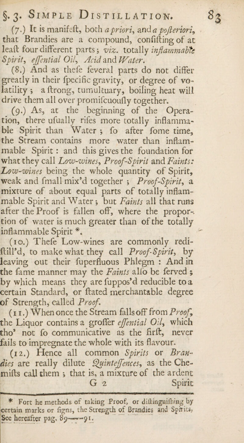 (7.) Ic is manifeft, both a priori, and a pofteriori^ that Brandies are a compound, confifling of at lead four different parts; viz. totally inflammable Spirit, ejfential Oil, Acid and Water. (8.) And as thefe feveral parts do not differ greatly in their fpecific gravity, or degree of vo¬ latility ; affrong, tumultuary, boiling heat will drive them all over promifeuoufly together. (9.) As, at the beginning of the Opera¬ tion, there ufually rifes more totally inflamma¬ ble Spirit than Water ; fo after fome time, the Stream contains more water than inflam¬ mable Spirit : and this gives the foundation for what they call Low-wines, Proof-Spirit and Faints: Low-wines being the whole quantity of Spirit, weak and fmall mix’d together ; Proof-Spirit, a mixture of about equal parts of totally inflam¬ mable Spirit and Water; but Faints all that runs after the Proof is fallen off, where the propor-. tion of water is much greater than of the totally inflammable Spirit *. (10.) Thefe Low-wines are commonly red!- Hill’d, to make what they call Proof Spirit, by leaving out their fuperfluous Phlegm : And in the fame manner may the Faints alfo be ferved ; by which means they are fuppos’d reducible to a certain Standard, or Hated merchantable degree of Strength, called Proof. (11.) When once the Stream falls off from Proof the Liquor contains a groffer ejfential Oil, which tho* not fo communicative as the HrH, never fails to impregnate the whole with its flavour. (12.) Hence all common Spirits or Bran¬ dies are really dilute Quintejfences, as the Che- miHs call them ; that is, a mixture of the ardent G 2 Spirit * Fort he methods of taking Proof, or diftinguifhing by certain marks or figns, the Strength of Brandies and Spirits? See hereafter pag, 91.