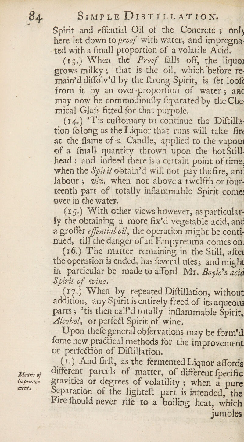 Spirit and effential Oil of the Concrete ; onl) here let down to proof with water, and impregna- ted with a fmall proportion of a volatile Acid. (13,) When the Proof falls off, the liquoi grows milky; that is the oil, which before re¬ main’d diffolv’d by the ftrong Spirit, is fet looft from it by an over-proportion of water ^ anc may now be commodioufly feparated by the Che¬ mical Glafs fitted for that purpofe. (14.) ’Tis cuftomarv to continue the Diftilla- tion folong as the Liquor that runs will take fire at the flame of a Candle, applied to the vapoui ©f a fmall quantity thrown upon the hot Still- head : and indeed there is a certain point of time, when the Spirit obtain’d will not pay the fire, and labour 1 viz, when not above a twelfth or four¬ teenth part of totally inflammable Spirit corner over in the water, (15.) With other views however, as particular¬ ly the obtaining a more fix’d vegetable acid, and a groiier effential oil, the operation might be conti¬ nued, till the danger of an Empyreuma comes on, (16.) The matter remaining in the Still, after the operation is ended, has feveral ufes^ and might in particular be made to afford Mr. Boyle*s acid Spirit of wine. (17.) When by repeated Diftillation, without addition, any Spirit is entirely freed of its aqueous parts; ’tis then call’d totally inflammable Spirit* Alcohol, or perfect Spirit of wine. Upon thefe general observations may be form’d fome new pradheal methods for the improvement ©r perfection of Diftillation, (1.) And firft, as the fermented Liquor affords Means of different parcels of matter, of different fpecific improve- gravities or degrees of volatility ; when a pure mem. Separation of the lighteft part is intended, the Fire fhould never rife to a boiling heat, which jumbles