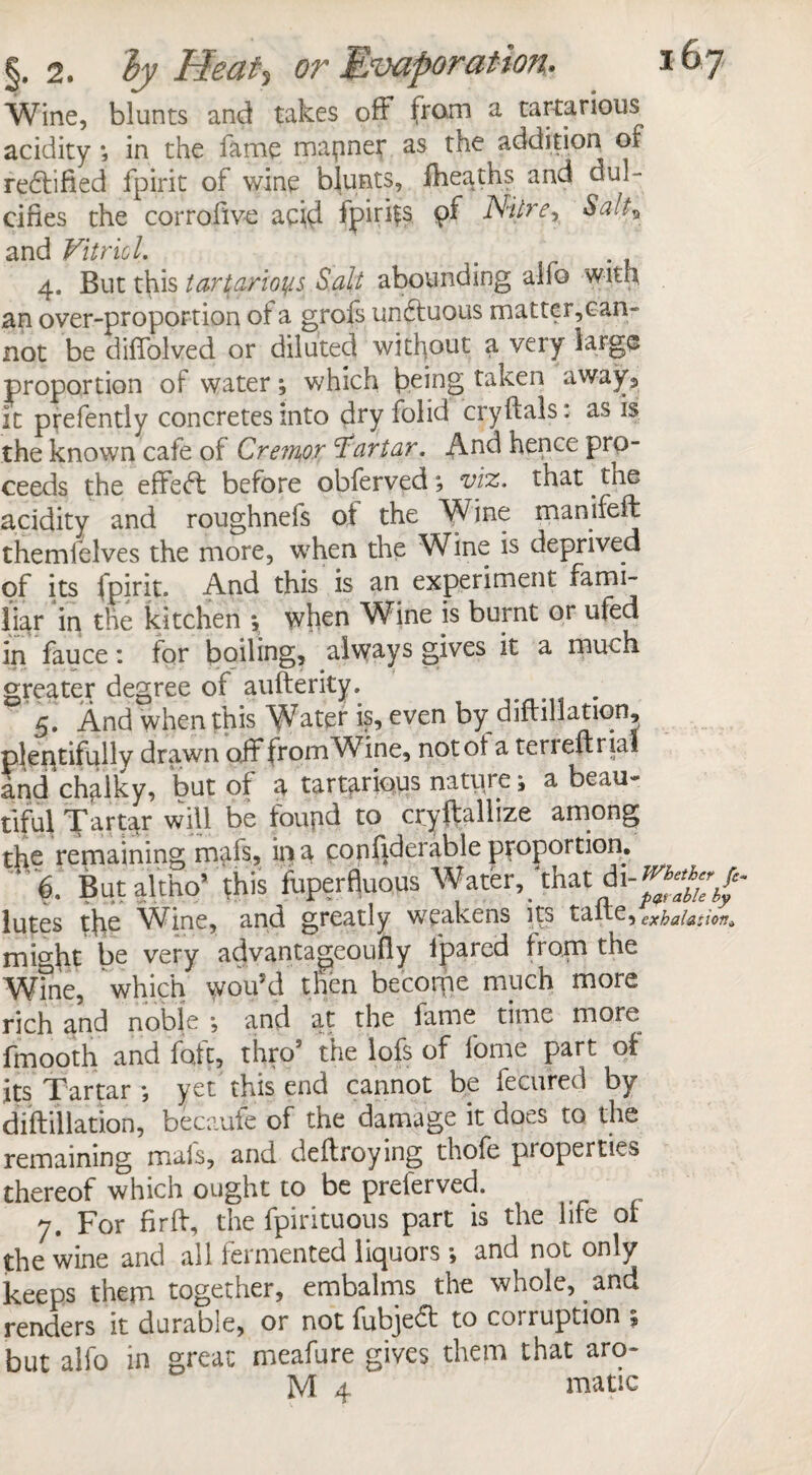 §.2. ly Heat*, or Evaporation. *67 Wine, blunts and takes off from a tartanous acidity *, in the fame manner as the addition of redtified fpirit of wine blunts, fheaths and dul¬ cifies the corrofive acid fpirifs. 9^ N'Urer Salt* and Vitriol 4. But this tar^arloyts Salt abounding alfo with an over-proportion of a grofs undfuous matter,can¬ not be diffolved or diluted without a very large proportion of water *, which being taken away, it prefently concretes into dry folid cryftals: as is the known cafe of Cre?n1or Tartar. And hence prp- ceeds the efifed before obferved; viz. that the acidity and roughnels of the Wine manifeft themfelves the more, when the Wine is deprived of its fpirit. And this is an experiment fami¬ liar in the kitchen \ when Wine is burnt or ufed in fauce: for boiling, always gives it a much greater degree of aufterity. . 5. And when this Water is, even by diftiHation, plentifully drawn off* from Wine, not of a ten eft rial and chalky, but of a tart^rious nature; a beau¬ tiful Tartar will be foupd to cryftallize among the remaining mafs, in a copfiderable proportion. ‘ 6, But altho* this fuperf|uqus Water,/that lutes the Wine, and greatly weakens its taite, exhalation* might be very adyantageoufly fpared from the Wine, which vvou’d then becoipe much more rich and noble •, and at the fame time more fmooth and foie, thro’ the lofs of fome part of its Tartar ; yet this end cannot be fecured by diftiHation, becaufe of the damage it does to the remaining mals, and deftroying thofe pioperties thereof which ought to be preferved. 7. For firft, the fpirituous part is the life or the wine and all fermented liquors and not only keeps them together, embalms the whole, and renders it durable, or not fubjefl: to corruption ; but alfo in great meafure gives them that aro-