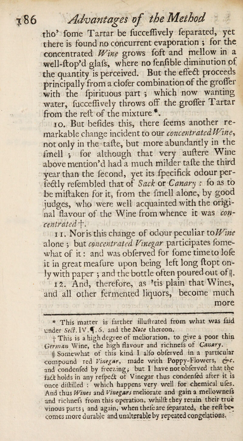 tho* fome Tartar be fucceflively feparated, yet there is found no concurrent evaporation ; for the concentrated Wine grows foft and mellow in a well-ftop’d glafs, where no fenfible diminution of the quantity is perceived. But the effeft proceeds principally from a ciofer combination of the groffer with the fpirituous part , which now wanting water, fucceflively throws off the grofler Tartar from the reft of the mixture *. 10. But befides this, there feenis another re¬ markable change incident to our concentrated Wine, not only in the talte, but more abundantly in the fmell •, for although that very auftere Wine above mention'd had a much milder tafte the third year than the fecond, yet its fpecifick odour per¬ fectly refembled that of Sack ox Canary : fo as to be miftaken for it, from the fmell alone, by good judges, who were well acquainted with the origi¬ nal flavour of the Wine from whence it was con¬ centrated, *f\ 11. Nor is this change of odour peculiar to Wine alone ; but concentrated Vinegar participates fome- what of it: and was obferved for fome time to lofe it in great meafure upon being left long ftopt on¬ ly with paper ; and the bottle olten poured out of ||. 12. And, therefore, as ?tis plain that Wines, and all other fermented liquors, become much more * This matter is farther illuftrated from what was faid under Sect. 6. and the Note thereon. f This is a high degree of melioration, to give a poor thin Herman Wine, the high flavour and richnefs of Canary. || Somewhat of this kind I alfo obferved in a particular compound red Vinegar, made with Poppy-Flowers, &c. and condenfed by freezing; but I have not obferved that the fad holds in any refped of Vinegar thus condenfed alter it is once diftiiled : which happens very well for chemical ufes. And thus Wines and Vinegars meliorate and gain a mellownefs and richnefs from this operation, whilft they retain their true vinous parts; and again, when theie are ieparated, the reft be¬ comes more durable and unalterable by repeated congelations-