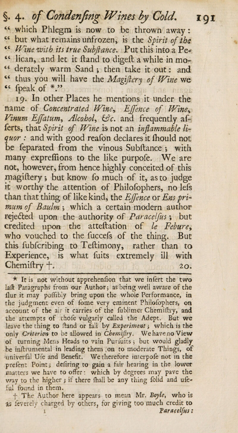 “ which Phlegm is now to be thrown away: “ but what remains unfrozen, is the Spirit of the iC Wine with its true Suhftance. Put this into a Pe- <c lican, and let it Hand to digeft a while in mo- “ derately warm Sand ; then take it out: and <6 thus you will have the Magiftery of Wine we <c fpeak of 19. In other Places he mentions it under the name of Concentrated Wine, Effence of Wine% Vinum Effatum, Alcohol, &c. and frequently af ferts, that Spirit of Wine is not an inflammable li¬ quor : and with good reafon declares it ftiould not be feparated from the vinous Subftance •, with many expreflions to the like purpofe. We are not, however, from hence highly conceited of this magiftery; but know fo much of it, as to judge it worthy the attention of Philofophers, no lefs than that thing of like kind, the Ejfence or Ens pri- mum of Baulm \ which a certain modern author rejected upon the authority of Paracelfus; but credited upon the atteftation of le Febure, who vouched to the fuccefs of the thing. But this fubfcribing to Teftimony, rather than to Experience, is what fuits extremely ill with Chemiftry f. 2o« * It is not without apprehenfion that we infert the two laft Paragraphs from our Author; as being well aware of the flur it may poflibly bring upon the whole Performance, in the judgment even of fome very eminent Philofophers, on account of the air it carries of the fublimer Chemiftry, and the attempts of thofe vulgarly called the Adept. But we leave the thing to ftand or fall by Experiment; which is the only Criterion to be allowed in Chemiftry. We have no View of turning Mens Heads to vain Purfuits; but would gladly be inftrumental in leading them Ion to moderate Things, of univerfal Ufe and Benefit. We therefore interpofe not in the prelent Point j defiring to gain a fair hearing in the lower matters we have to offer: which by degrees may pave the way to the higher ; if there fhali be any thing folid and ule- ful found in them. j The Author here appears to mean Mr. Boyle, who is as ieverely charged by others, for giving too much credit to 1 Varacelfus: