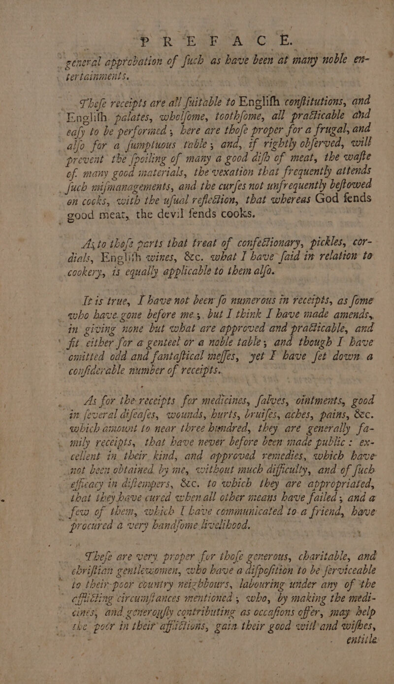 AB: Sp Ata A MoE. Thefe receipts are all fuitable to Englith conftitutions, and ealy to be performed , here are thofe proper for a frugal, and prevent the [poiling of many a good difo of meat, the wajte of many good materials, the vexation that frequently attends on cocks, with the ufual reflefion, that whereas God fends As,to theft parts that treat of confettionary, pickles, cor- dials, Englith wines, tc. what I have faid in relation to cookery, 15 equally applicable to them alfa. Tris true, I have not been fo numerous in receipts, as fome a in giving none but what are approved ana pratitcable, and fit. either for a genteel or a noble table, and though I have confiderable number of receipts. As for the receipts for medicines, falves, ointments, good which amount to near three hundred, they are generally fa- cellent in their kind, and approved remedies, which have that they have cured whenall other means have failed, and a procured a very handjome Lvelibood. ebriftian gentlewomen, who have a difpofition to be ferviceable to their-poor country neizhbours, labouring under any of ‘the cines, and. generoufly contributing as occafions offer, may: belp 2 . entiile