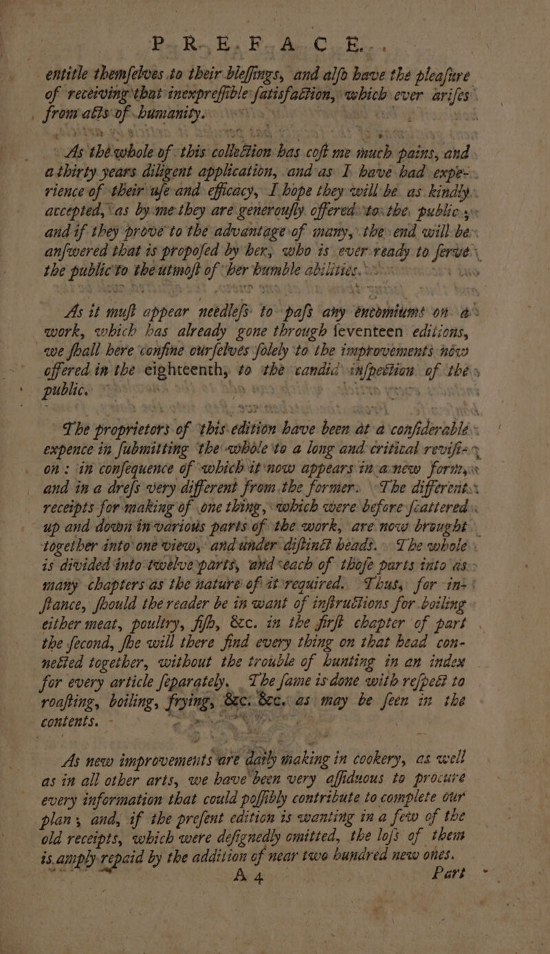 PR Re, He FF As C.. Bie entitle themfelves io their blefings, and alfo have the pleafure of receiving that inexpreffible fatisfaction, which ever arifes _ from atts of .bumanity. bul 45 nod As thé whole of this collettion bas coft me much pains, and athirty years diligent application, andas I bave bad expe- rience of their ufe and efficacy, I hope they will be as kindly. accepted, as by:me they are generoufly. offered tos the. publics. and if they prove to the advantage of many, the end will be anfwered that 1s propofed by ber, who is ever ready to ferve. the public'to the utmoft of ber bumble abilities. : we. As it muft appear needlefs to pafs any éncomiums on a work, which bas already gone through {eventeen editions, we foall here confine ourfelves folely to the improvements néw apiered in the eighteenth, to the candid infpettion of thé» pu 16. :  » 4 : : Pe Th TEES . The proprietors of thisedition have been at a confiderable expence in fubmitting the whole ‘to a long and critical revifi-% on: in confequence of which it ‘now appears in-anew fornr, ‘ and in a drefs very different from.the formers The differents. receipts for making of one thing, which were before fcatiered up and down in-various parts of the work, are now brought. together into one view, andunder diftinG bead’... The whole. is divided into twelve parts, arid seach of thofe parts into as- many chapters as the nature of atrequired. Thusy for ine’ france, foould the reader be in want of infructions for boiling » either meat, poultry, filo, &amp;c. in the firft chapter of part . the fecond, foe will there find every thing on that bead con- netted together, without the trouble of hunting in an index — for every article feparately, The fame isdone with refpeé ta roafting, boiling, frying, xc. Sec. as: may be feen in the contents. - ee We E. As new improvements are datly making in cookery, as well as in all other arts, we have been very affiduous to procure every information that could poffibly contribute to complete our plans and, if the prefent edition is wanting in a few of the old receipts, which were defignedly omitted, the lojs of them is amply repaid by the addtiton of near two hundred new ones.