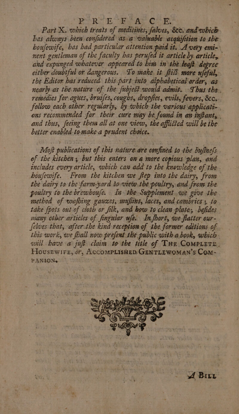 BR” Eat Ae CAF, Part X. which treats of meditines, falves, 80. and which bas always been confidered asa valuable atghifition to the: houfewife, bas bad particular attention.paid it. A very emi- \ nent gentleman of the faculty bas perufed it article by article, and expunged whatever appeared to bint inthe leaft degree either doubtful or dangerous. To make it ftill more ufeful, the Editor has reduced this part into alphabetical order, as nearly.as the.nature of the fubjett would admit. Thus the, remedies for agues, bruifes, coughs, dropfies, evils, fevers, &amp;c. Follow each other regularly, by which the various applicati- ons recommended for their cure may be found in an inftant, . and thus, feeing them all at one view, the afficed will be the better enabled.to.make-a prudent choice. - e Moft publications of this nature.are confined to the bufinefs. of the kitchen; but this enters om a more ee plan, and inclades every article, which caw add to the knowledge of the . houfewife. From the kitchen we flep into the dairy, from the dairy ta the farm-yard toview, the poultry, and from the poultry to the-brewhoufe. In the Supplement..we give the method of wafbing gauzes, muflins, laces, and cambrics ; to take fpots out of cloth or filk, and how to clean plate, befides many otber articles of fingular ufe. In fbort, we flatter our- felves that, after:the kind reception of the former editions of this work, we foall now prefert the public with abook, which will have a juft claim to the title of Tur Comperere. Houstwire, or, AccOMPLISHED/GENTLEWOMAN’S Com- PANIONs ot a