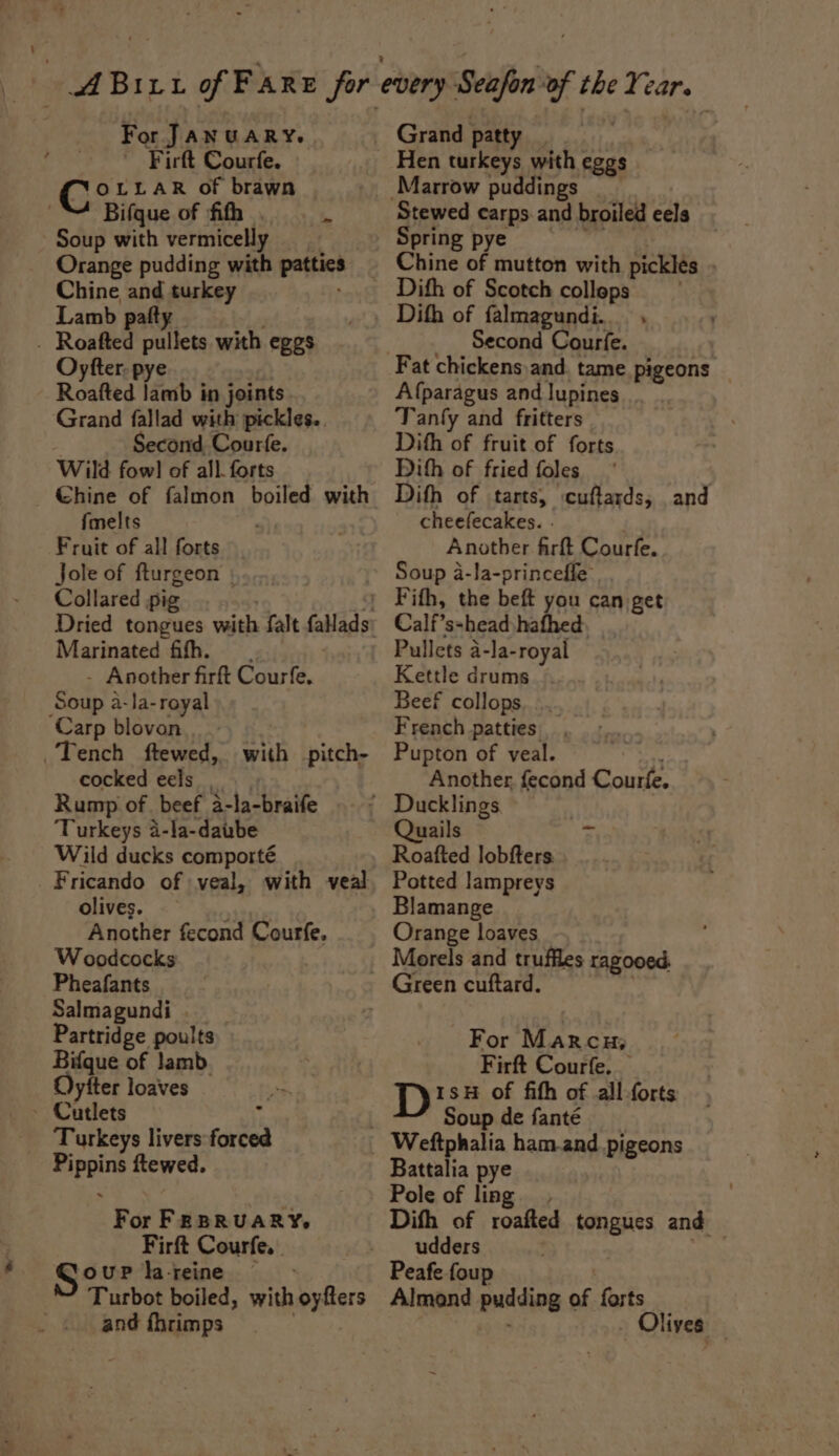 ; » For JANUARY. ~ Firft Courfe. » 1OLLAR of brawn Bifque of fifh .. . Soup with vermicelly Orange pudding with patties Chine eo turkey Lamb paft Oyfter. pye Roafted lamb in joints Grand fallad with pickles.. Second, Courfe. Wild fow!] of all. forts {melts Fruit of all forts Jole of fturgeon | Collared pig Marinated fith. Another firft Courfe. Soa: a-la-reyal cocked eels _, Rump of beef a-la-braife Turkeys 4-la-daube Wild ducks comporté olives. | Another fecond Courfe, Woodcocks Pheafants Salmagundi Partridge poults Bifque of Jamb. Oyfter loaves Turkeys livers forced ns aah ftewed. For Fe BRUARY, Firft Courfe. | Se uP la-reine — Turbot boiled, with paiers and fhrimps Grand patty Hen turkeys with eggs Stewed carps and broiled eels Spring pye Dith of falmagundi.. . Second Courfe. Fat chickens and, tame pigeons _ Afparagus and lupines Tanfy and fritters Dith of fruit of forts Dith of fried foles : Dith of tarts, cuftards, and cheelecakes. . Another firft Courfe. Soup a-la-princeffe Calf’s-head hafhed Pullets a-la- royal Kettle drums Beef collops French patties Pupton of veal. Another fecond Courfe. Quails r Roafted lobfters Potted Jampreys Blamange Orange loaves Green cuftard. For Marcu; Firft Courfe, Di of fifth of all-forts Soup de fanté Battalia pye Pole of ling Dith of roafted tongues and udders Peafe foup Almond pudding a forts Olives —
