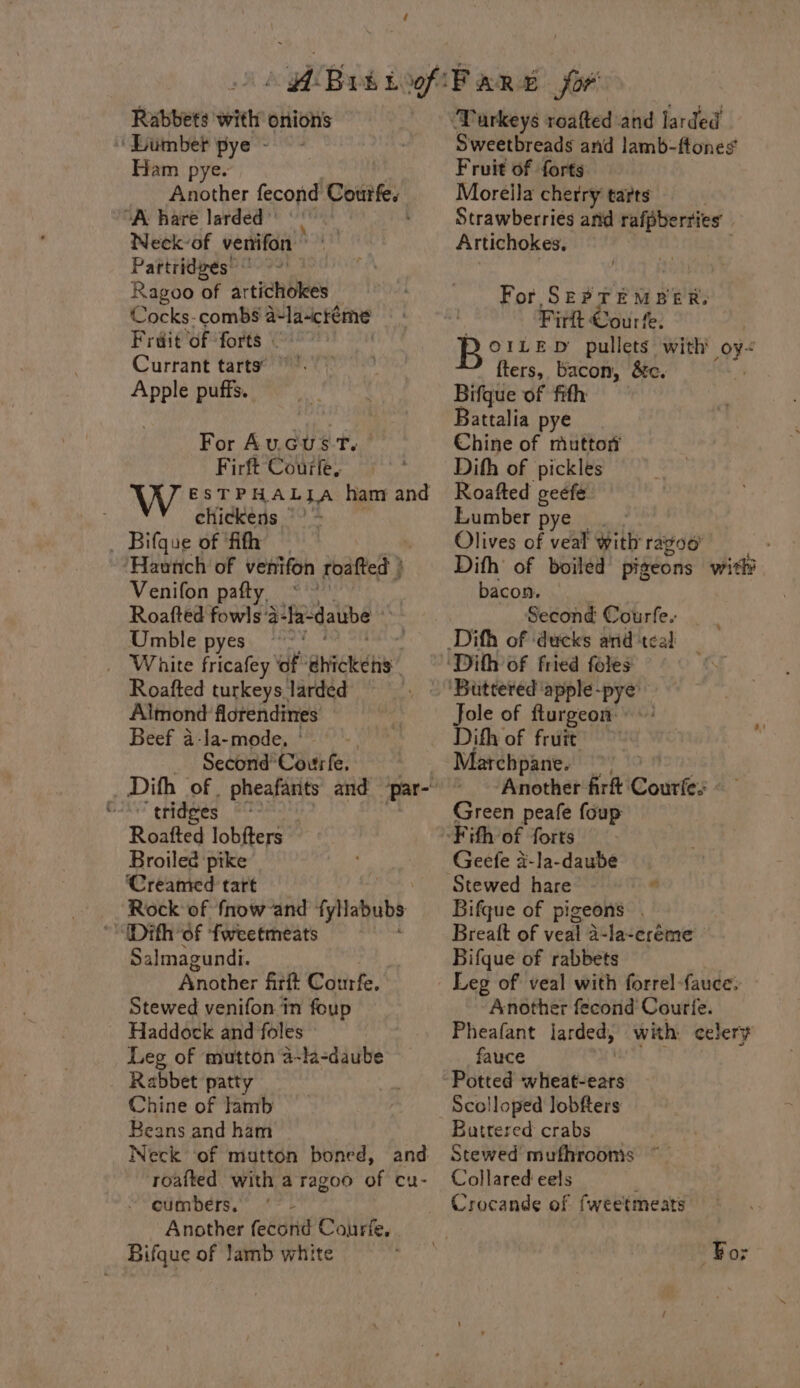 Rabbets with onions Lumber pye - Ham pye. Another fecond Courfe. “A: hare larded » Neck-of venifon » Pattridzes’ Ai Ragoo a artichokes Cocks- combs a-la-creme Fruit of forts © Currant tarts. pa puffs. For Aucus tT. Firft Courfe,. W ESTPHALIA ham and chickens °° - _ Bifque of ‘fifth — ‘Haunch of venifon roafted } Venifon pafty, ** Roafted fowls ‘a-la- daube Umble pyes White fricafey ‘of aha Roafted turkeys larded Almond florendines Beef a-la-mode, | Second’ Courfe. “tridges . Roatted lobfters Broiled pike Creamed tart Rock of fnow-and ipaubs Salmagundi. Another fitit Courfe. Stewed venifon in foup Haddock and foles Leg of mutton 4-la-daube Rabbet patty Chine of lamb Beans and ham roafted with a ragoo of cu- cumbers. - Another fecond Courfe, . Bifque of lamb white Sweetbreads and lamb-ftones Fruit of forts Moreila cherry tarts Strawberriés arid rafpberries Artichokes. For. Seer sae: Firlt Cour fe. Bore p pullets with oye fters, bacon, &amp;c. ; Bifque of fith Battalia pye Chine of mutton Difh of pickles Roafted ceefe. Lumber pye |. - Olives of veal with ragoo Dith of boiled pigeons with bacon, Second Courfe. Jole of fturgeon ©: Difh of fruit archpane. Another fir Counter Green peafe foup Fith of forts Geefe a-la-daube Stewed hare “ Bifque of pigeons . Breatt of veal a-la~ereme Bifque of rabbets Leg of veal with forrel-fauces Another fecond Courie. Pheafant larded, with celery fauce Potted. svhiclie ead Scolloped lobfters Buttered crabs Stewed mufhrooms ~~ Collared eels Crocande of fweetmeats For