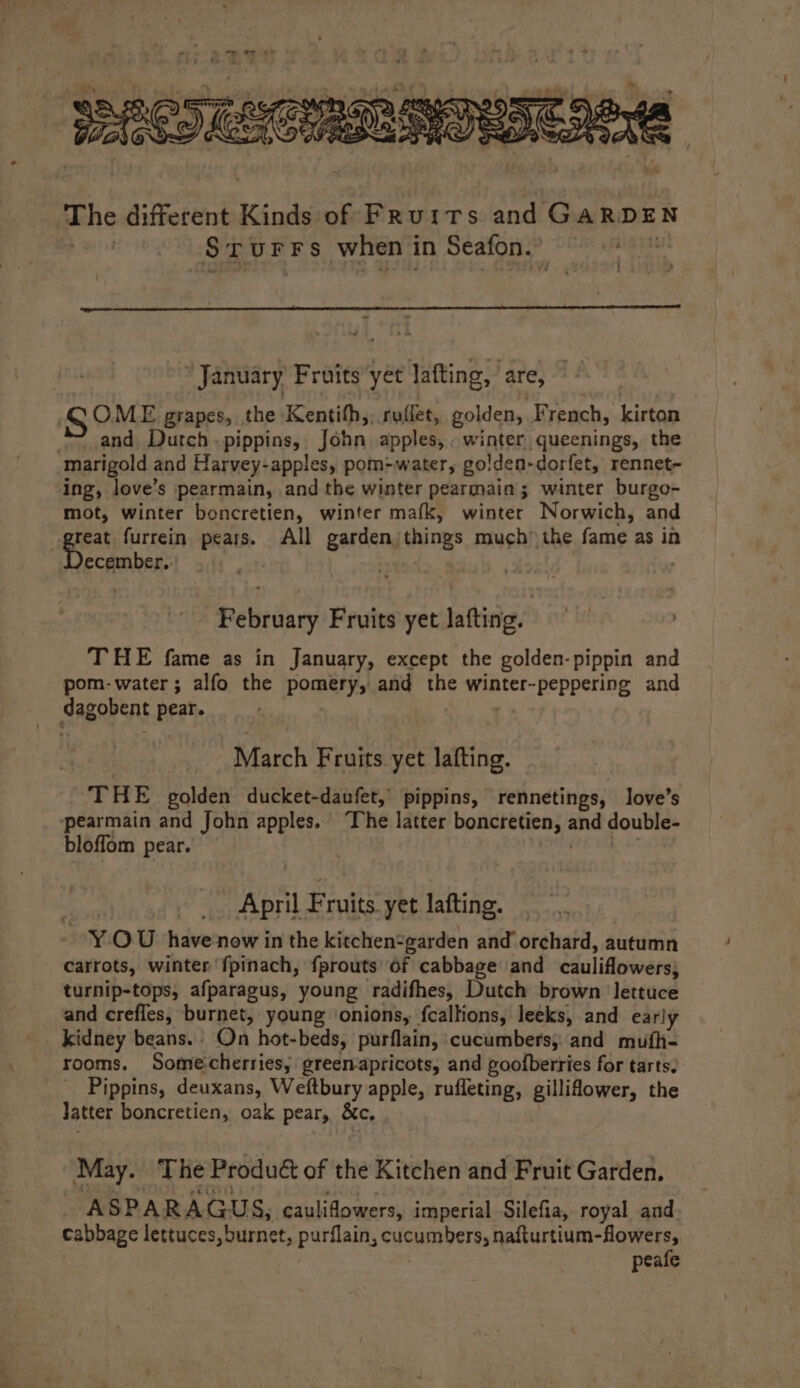 The different Kinds of Fruits and GARDEN pet Srurrs when in Seafon.’ — u : ‘January Fruits yet lafting, are, SOME grapes, the Kentith,, ruffet, golden, French, kirton *~ and Dutch.pippins, John apples, winter queenings, the marigold and Harvey-apples, pom-water, golden-dorfet, rennet- ing, love’s pearmain, and the winter pearmain; winter burgo- mot, winter boncretien, winter mafk, winter Norwich, and peat furrein pears. All garden)things much” the fame as in ecember. ; February Fruits yet lafting. THE fame as in January, except the golden-pippin and pom-water; alfo the pomery, and the winter-peppering and dagobent pear. | March Fruits yet lafting. THE golden ducket-daufet, pippins, rennetings, love’s -pearmain and John apples. The latter boncretien, and double- bloffom pear. : April Fruits yet lafting. YOU have now in the kitchen=garden and orchard, autumn carrots, winter f{pinach, fprouts of cabbage and cauliflowers; turnip-tops, afparagus, young radifhes, Dutch brown lettuce and crefles, burnet, young ‘onions, fcallions, leeks, and early kidney beans.. On hot-beds, purflain, cucumbers, and mufh- rooms. Some:cherries, greemapricots, and goofberries for tarts. Pippins, deuxans, Weftbury apple, rufleting, gillifower, the Jatter boncretien, oak pear, &amp;c, May. The Produé of the Kitchen and Fruit Garden. ASP ARAGU 8; caulifowers, imperial Silefia, royal and. cabbage lettuces, burnet, purflain, cucumbers, nafturtium-flowers, | peafe