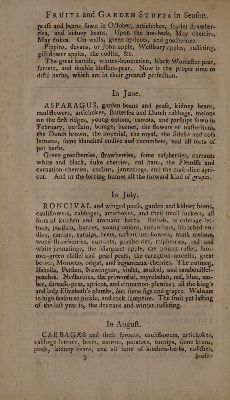 ~ Fruits and GARDEN STUFFS in Seafon. peafe and beans fown in October, artichokes, fcarlet ftrawber- ries, and kidney beans. Upon the hot-beds, May cherries, May dukes. On walls, green apricots, and goofberries. : Pippins, devans, or John apple, Weftbury apples, ruffeting, gilliflower apples, the codlin, &amp;c. | | ‘The great karvile, winter-boncretien, black Worcefter pear, furrein, and double bloflom-pear. Now is the proper time to _ diftil herbs, which are in their greateft perfeCtion. - \ In June. ASPARAGUS, garden beans and peafe, kidney beans, cauliflowers, artichokes, Batterfea-and Dutch cabbage, melons on the firft ridges, young onions, carrots, and parfnips fownin February, purflain, borage, burnet, the flowers of nafturtium, the Dutch brown, the imperial, the royal, the Silefia and cofs Yettuces, fome blanched endive and cucumbers, and all forts of pot- herbs. , , ' Green groofberries, ftrawberries, fome rafpberries, currants _ white and black, duke cherries, red harts, the Flemifh and carnation-cherries, codlins, jannatings, and the mafculine apri- cot. And in the-forcing frames all the forward kind of grapes. In July. : RONCIVAL and winged peafe, garden and kidney beans, cauliflowers, cabbages, artichokes, and their fmall fuckers, all forts of kitchen and aromatic herbs. Sallads, as cabbage-let- tuce, purflain, burnet, young onions, cucumbers, blanched en- dive, carrots, turnips, beets, nafburtium-flowers, mufk melons, wood-ftrawberries, currants, goofberries, rafpberries, red and white jannatings, the Margaret apple,-the primat-ruffet, fum- mer-green chiffel and pearl pears, the carnation-morella, great bearer, Morocco, origat, and begarreaux- cherries. The nutmeg, Tfabella, Perfian, Newington, violet, mufcal, and rambouillet- peaches. Nedctarines, the primordial, myrobalan, red, blue, am- ber, damafk-pear, apricot, and cinnamon- plumbs 5. ali the king’s and lady Elizabeth’s plumbs, &amp;c. fome figs and grapes. Walnuts in high feafon to pickle, and rock-famphire. The fruit yet lafting of the:laft year is, the deuxans. and winter-rufleting. enti _ In Auguft. CABBAGES and their fprouts, caulifowers, artichokes, cabbage-lettuce, beets, carrots, potatoes, turnips, fome beans, peafe, kidney-beans, and all farts of kitchen-herbs, radifhes,