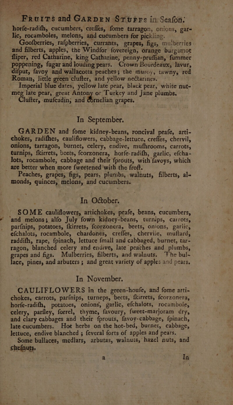 OVP | Ree ore iM San! - ie Ar >] P +2 Fruits and Garpen Stvers in Seafon: horfe-radifh, cucumbers, crefles, fome tarragon, onions, gar lic, rocamboles, melons, and cucumbers for pickling. _ Goofberries, rafpberries, currants, grapes, figs, mulberries. and filberts, apples, the Windfor fovereign, orange burgamot fliper, red Catharine, king Catharine, penny-pruffian, fummer poppening, fugar and louding pears. ‘Crown Bourdeaux, lavur, difput, favoy and wallacotta peaches; the muroy, tawny, red Roman, little green clufter, and yellow nectarines, Imperial blue dates, yellow late pear, black pear, white nut- meg late pear, great Antony or Turkey and Jane plumbs. lufter, mufcadin; and Srnelian grapes. In September. GARDEN and fome kidney-beans, roncival peafe, arti- chokes, radifhes, cauliflowers, cabbage-lettuce, crefles, chervil, onions, tarragon, burnet, celery, endive, mufhrooms, carrots, turnips, fkirrets, beets, {corzonera, horfe-radifh, garlic, efcha- lots, rocambole, cabbage and their fprouts, with favoys, which Peaches, grapes, figs, pears, plumbs,-walnuts, filberts, al~ monds, quinces, melons, and cucumbers. In Oéober. SOME cauliflowers, artichokes, peafe, beans, cucumbers, ‘and melons; alfo July fown kidney-beans, turnips, carrots, parfnips, potatoes, {kirrets, fcorzonera, beets, onions, garlic, efchalots, rocambole, chardones, creffes, chervile, muftard, raddifh, rape, fpinach, lettuce fmall and cabbaged, burnet, tar- ragon, blanched celery and endive, late peaches and plumbs, grapes and figs. Mulberries, filberts, and walnuts. “The bul- lace, pines, and arbuters ; and great variety of apples and pears. In November. 3 CAULIFLOWERS in the ereen-houfe, and fome arti- chokes, carrots, parfnips, turneps, beets, fkirrets, fcorzonera, horfe-radifh, potatoes, onions, garlic, efchalots, rocambole, celery, parfley, forrel, thyme, favoury, {weet-marjoram dry, and clary cabbages and their fprouts, favoy-cabbage, {pinach, late cucumbers. Hot herbs on the hot-bed, burnet, cabbage, lettuce, endive blanched ; feveral forts of apples and pears. . Some bullaces, medlars, arbutas, walnuts, hazel nuts, and a . In