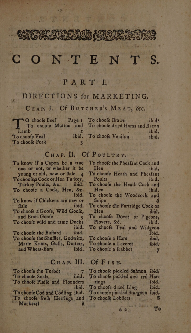 'To choofe Veal ibid, To choole Pork Paonia s:. ENTS. Crap. I. O choofe Beef Page.t To choofe Mutton and Cire. Tl. To know if a Capon be a true one or not, or whether it be young or old, new or flale 4 Turkey Poults, &amp;c. ibid. To choofe a Cock, Hen, &amp;c. ibid, To know if Chickens are new or ftale ibid. ~ and Bran-Goofe To. choofe wild and tame Docks To choofe the Buftard ~ and Wheat-Ears whid.. . Cap. Il. 3 To choofe the Turbot 7 Marle Knots, Gulls, Dotters, ‘To choofe Soals, _ ibid. ‘To choofe Plaife and Flounders Ram ese To choofe Brawn ib'de To choofe dried Hams and Bacon To choofe Venifon ibid, To choofe the Pheatant Cock and Hen ibid, ‘To choofe Heath and Pheafant Poults ibid, — To choofe the Heath Cock and _ Hen ibid. To choofe the Woodcock and Snipe To choofe the Partridge Cock or Hen ibid, To choofe Doves or Pigeons, Plovers, &amp;¢. ibid. To ¢hoofe Teal and Widgeon ibid, To choofe a Hare ibid, To choofe.a Leveret _ ibids T9 choofe a Rabbet ed Of Fisu. To choofe pickled Symon ibid, To choofe pickled and red More ‘rings | “ibid. d. Tochoofe dried Ling ~- ibid, To choofe pickled AER Y amit de choofe Lobiters : ‘ere T9