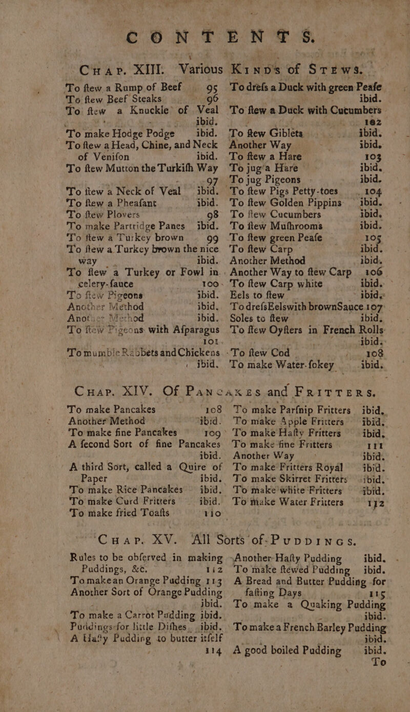 ~y Crap. XII ‘To ftew a Rump of Beef 95 To ftew Beef Steaks 96 To te wa Knockle> of Veal - abid. To aie Hodge Podge ibid. To ftew a Head, Chine, and Neck of Venifon ibid. To ftew Mutton the Turkifh Way To itew a Neck of Veal To ftew a Pheafant To fiew Plovers 98 To make Partridge Panes ibid. To ttew a Turkey brown 99 To flew a Turkey brown the nice way ibid. To flew a Turkey or Fowl in 297 ibid. ibid. Posie fauce 100 . o flew Pigeons ibid. Akather Method ~ ibid. Anotie: Merhod ibid. To ficw Pigeons with Afparagus To mumble Ra obets and Chickens . did, Cap. XIV. Of Pane To make Pancakes. 108 Yo make Parfnip Fritters ibid. Anothér Method ‘ibid. To make Apple Fritters ibid. To make fine Pancakes 109° To make Hafty Fritters ibid, A fecond Sort of fine Pancakes To make ‘fine Fritters 1EI ibid. Another Way ibid. A third Sort, called a Quire of To make Fritters Royal ibid. Paper ibid. To make Skirret Fritters ibid. To make Rice Pancakes ibid. To make'White Fritters bid. To make Curd Fritters ibid. To make Water Fritters 1}2 To make fried Toafts Vio” ‘Cuap. XV. All Sorts ‘of-Puppines. Rules to be obferved in making \Another-Hafty Pudding ibid. Puddings, &¢. 112 To make flewed Padding ibid. Tomakean Orange Pudding 113 Another Sort of Orange Pudding ibid. To make a Carrot Pudding ibid. -Paddings-for little Dithes. . ibid. A Lady igure to butter itfelf 114 ne ost To drefs a Duck with green Peafe ibid. To flew a Duck with Cucumbers : 162 To Rew. Giblets ibid. Another Way. ibid. To ftew a Hare 103 To jug’a Hare ibid. To jug Pigeons . ibid. To ftew Pigs Petty- toes . 104 To ftew Golden Pippins ibid. To ftew Cucumbers ibid, To itew Mufhrooms ibid. To ftew green Peafe 105 To ftew Carp | ibid. Another Method ibid. . Another Way to flew Carp 106. To ftew Carp white ibid. ° Eels to ftew ibid. TodrefsEelswith brownSauce 107: Soles to flew — ibid. To ftew Oyfters in French Rolls: ibid. To Rew Cod how EOS To make Water. fokey A Bread and Butter Pudding ve fafting Days 115 To make a Quaking Pudding ibid. Tomakea French Barley Pudding ibid. “ibid. A good boiled Pudding | -y To