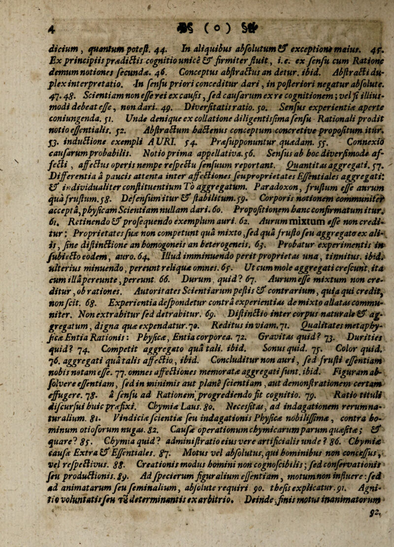 dictum, quantum potefi. 44. In aliquibus abfolutum & exceptioni maius. 4?. Ex principiijprxdiBis cognitio unice & firmiter fluit, i. e. ex fenfu cum Ratione demum notiones fecunda. 46. Conceptus abjlraBus an detur, ibid. Abftratti du¬ plex interpretatio. In fenfu priori conceditur dari, in pofteriori negatur abfolute. 41.48. Scientiam non effe rei ex caufis, fed caufarum ex re cognitionem; vel fi illius- modi debeat cjfe, non dari. 49. Diverfitatis ratio, yo. Senfus experientia aperte coniungenda. yi. Unde denique ex collatione diligentis fima fenfu Rationali prodit notio ejjentialis. p. AbfiraBum haBenus conceptum concretive propofitum itur. yj. induBione exempli A URI. $4. Prafupponuntur quadam, yy. Connexio caufarum probabilis. Notio prima appellativa.y6. Senfus ab hoc diverfimode af- feBi , affeBus operis nempe refpeBufenfuum reportant. Quantitas aggregati, yq. Differentia a paucis attenta inter affeBiones feuproprietates Effentiales aggregati*. Uf individualiter confUtucntium To aggregatum. Paradoxon, frufittm effe aurum qudfrufijim.pS• Dejenfumitur & ftabiliium.yp. Corporis notionem communiter accepta, pbyficam Scientiam nullam dari. 60. Propofitionem hanc confirmatum itur, 61, Retinendo Iffprofequendo exemplum auri. 62. Aurum mixtum effe non credi- tur: Proprietatesfux non competunt qua mixto fed qua frufiofeu aggregata ex alt¬ is , fine difiinBione an bomogoneis an beterogeneis. 63. Probatur experimentis in fubieBo eodem, auro. 64* Illud imminuendo perit proprietas una, tinnitus, ibids- ulterius minuendo, pereunt reliqua omnes. 6y. Ut cum mole aggregati crefcutit\ ita cum 1 ll a per eunt c , pereunt 66. Durum, quid? 6q. Aurum effe mixtum non cre¬ ditur 3 ob rationes. Autoritates Scientiarumpeftis & contrarium, quia qui credit, non fcit. 68. Experientia defpondetur contra experientias de mixto allatas commu¬ niter. Non extrahitur fed detrahitur. 69. DiftinBio inter corpus naturale & ag¬ gregat um, digna qua expendatur. 70. Reditus in viam. 71. Qualitates metaphy- ficaEntia Rationis: Pbyficay Entia corporea. 72. Gravitas quid? qj. Durities quid ? q4. Competit aggregato qua tali. ibid. Sonus quid. qy. Color quid. 76. aggregati qua talis affcBio, ibid. Concluditur non auri, fed fru(li effentiam nobis notam effe. 77. omnes a ffeBiones memorata aggregati funt. ibid. Figuram ab- folvere effentiam, fed in minimis aut plane f dentiam, aut demonfirationetn certatn effugere, qp. a fenfu ad Rationem] progrediendo fit cognitio, qg. Ratio tituli difcurjui huic prafixi. Chymia Laus. 80. Nec es fit as, ad indagationem rerum na¬ tur alium. 81• Vindiciafcienti a feu indagationis Phy fica nobiliffima, contra ho¬ minum otioforum nugas. 82. Caufa operationum cbymicarumparum quafita ; & quare? 8y. Chymia quid? adminifiratio eius vere artificialis unde ? 86. Chymia caufa Extra Iff Effenttales. 8q. Motus vel abfolutus, qui hominibus non conceffus, Vel refpeBivus. 88- Creationis modus homini non cognofcibilis; fed confervationis feu produBionis. 89. Ad fpecierum figuralium effentiam, motum non influere: fed ad animatarum feu feminalium, abfolute requiri 90. thefis explicatur.91. Agni¬ tio voluntatis fen t2 determinantis ex arbitrio* Deinde Jinis motus inanimatorum V * “ $2*