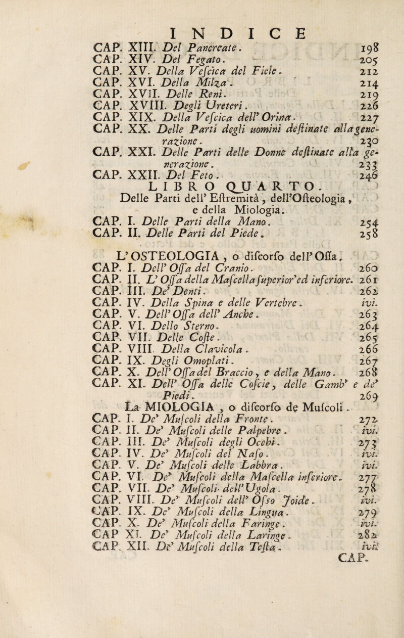 INDICE CAP. XIII. Del Pancreate. CAP. XIV. Del Fegato. CAP. X V. Della Vescica del Fiele » CAP. XVI. Della Milza . CAP. XVII. Delle Reni. CAP. XVIII. Degli Ureteri. CAP. XIX. Della Vefcica dell9 Orina 198 205 212 214 219 226 227 CAP. XX. Delle Parti degli uomini defiinate alla gene¬ razione . 230 CAP. XXL Delle Parti delle Donne defiinate alta ge¬ nerazione. 233 CAP. XXII. Del Feto . 246 LIBRO QJJ ARTO. Delle Parti deli’ Efhemità ? delPOPteologia , e della Miologia. CAP. I. Delle Parti della Mano. 254 CAP. IL Delle Parti del Piede„ 258 UOSTEOLOGIA , o difcorfo dell’Offa, CAP. L Dell''Offa del Cranio. 260 CAP. IL L’Offa della Ma fieli* rfuperìod ed inferiore. 261 CAP. ÎII. De’Denti. CAP. IV. Della Spina e delle Vertebre. CAP. V. DeW Offa deir Anche. CAP. VI. Dello Sterno. CAP. VII. Delle Co fie. CAP. Vili. Della Clavicola. CAP. IX. Degli Omoplati. CAP. X. DeW Offa del Braccio y e della Mano. CAP. XL Dell7 Offa delle Cofiie y delle Gamb* pi t La MIOLOGIA y o difcorfo de Mufcoli. CAP. I. De* Mujcoli della Fronte. CAP. IL De} Mufcoli delle Palpebre . CAP. III. De’ Mufcoli degli Occhi. CAP. IV. De’ Mufcoli del Nafo. CAP. V. De’ Mufcoli delle Labbra. CAP. VI. Dey Mufcoli della Ma fella inferiore<, CAP. VII. Der Mufcoli-deir Ugola. CAP. Vili. Dey Mufcoli deir Ofso Joide.. CAP. IX. De9 Mufcoli della Lingua. CAP. X. Dey Mufcoli della Faringe. CAP XI. Dey Mufcoli della Laringe.- ~~~ XIL ne Mufcoli della Te fia. 262 ivi. 262 264 265 26 6 267 268 e de9 269