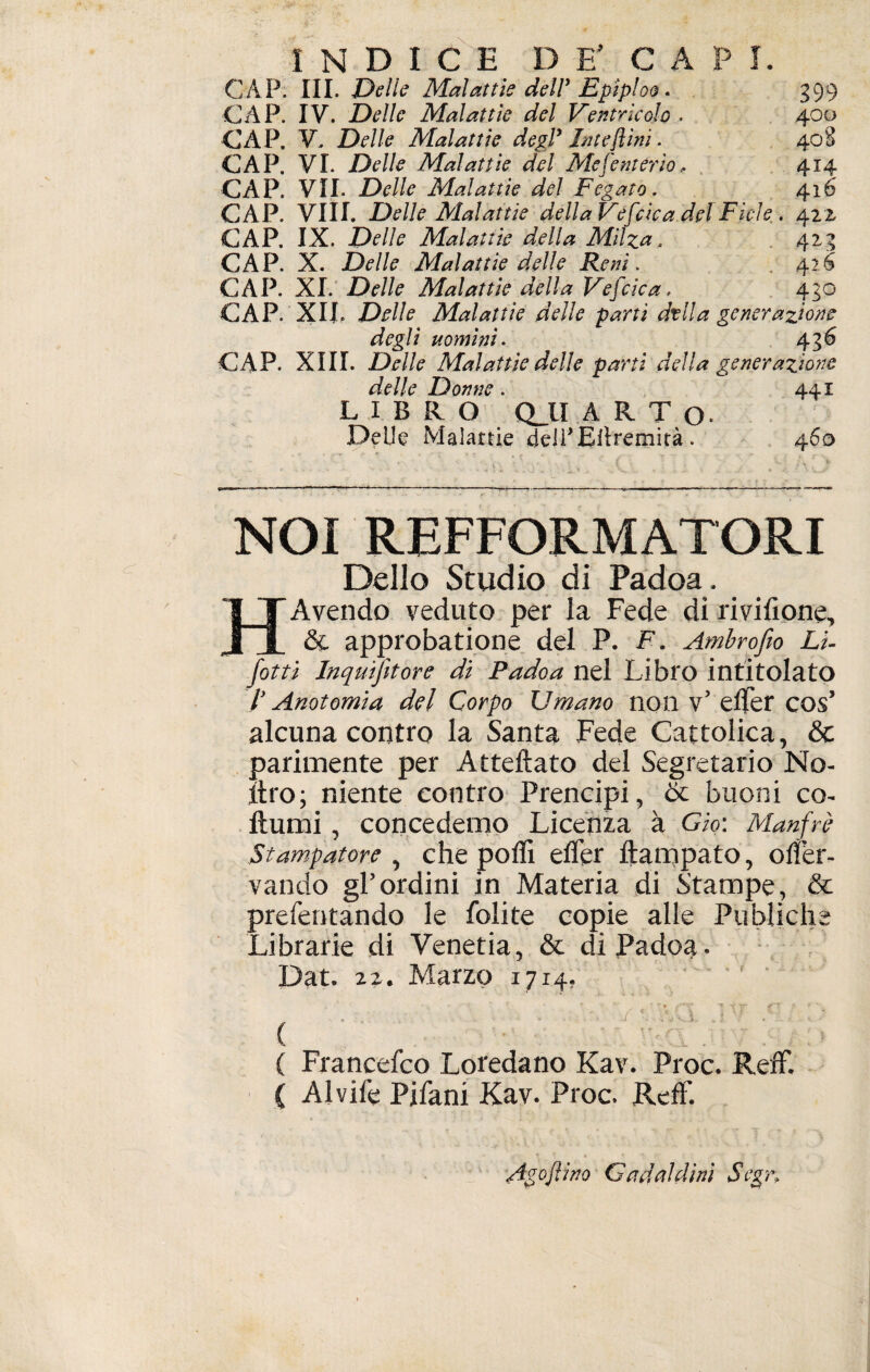 CAP. III. Delle Malattie deir Epiploo. 399 CAP. IV. Delle Malattie del Ventricolo, 400 CAP. V. Delle Malattie degl* Interini. 408 CAP. VI. Delle Malattie del Me [enterio, 414 CAP. VII. Delle Malattie del Fegato. 416 CAP. Vili. Delle Malattie della Vefcica del Fiele . 421 CAP. IX. Delle Malattie della Milza. 423 CAP. X. Delle Malattie delle Reni. 426 CAP. XI. Delle Malattie della Vescica, 430 CAP. XII. Delle Malattie delle partì dvlla generazione degli uomini. 436 CAP. XIII. Delle Malattìe delle parti della generazione delle Donne . 441 LIBRO QJLÏ ARTO» Delle Malattie delì'Eitremirà . 460 — -~—-— --— —■—-—-— ---— -—« NOI REFFORMATORI Dello Studio di Padoa. I TAvendo veduto per la Fede di milione, Î1 & approbatione del P. F. Ambrofio Li- fotti Inquifetore dì Padoa nel Libro intitolato /' Anatomia del Corpo Umano non v’ elfer cos’ alcuna contro la Santa Fede Cattolica, & parimente per Attediato del Segretario No- jftro; niente contro Prencipi, & buoni co- dumi, concedemo Licenza à G io: Manfrè Stampatore , che polli eller ftampato, olfer- vando gl’ordini in Materia di Stampe, & prefentando le folite copie alle Publiche Librarie di Yenetia, & di Padoa. Dat. 22. Marzo 17x4. -• * T T -S Y «jpK* £■F !■ f • -, ■/ ' x < • , ' ( ( Francefeo Loredano Kav. Proc. Refe. ( Alvife Pjfani Kav. Proc. Refe. Amplino Gadaldinì Segr,