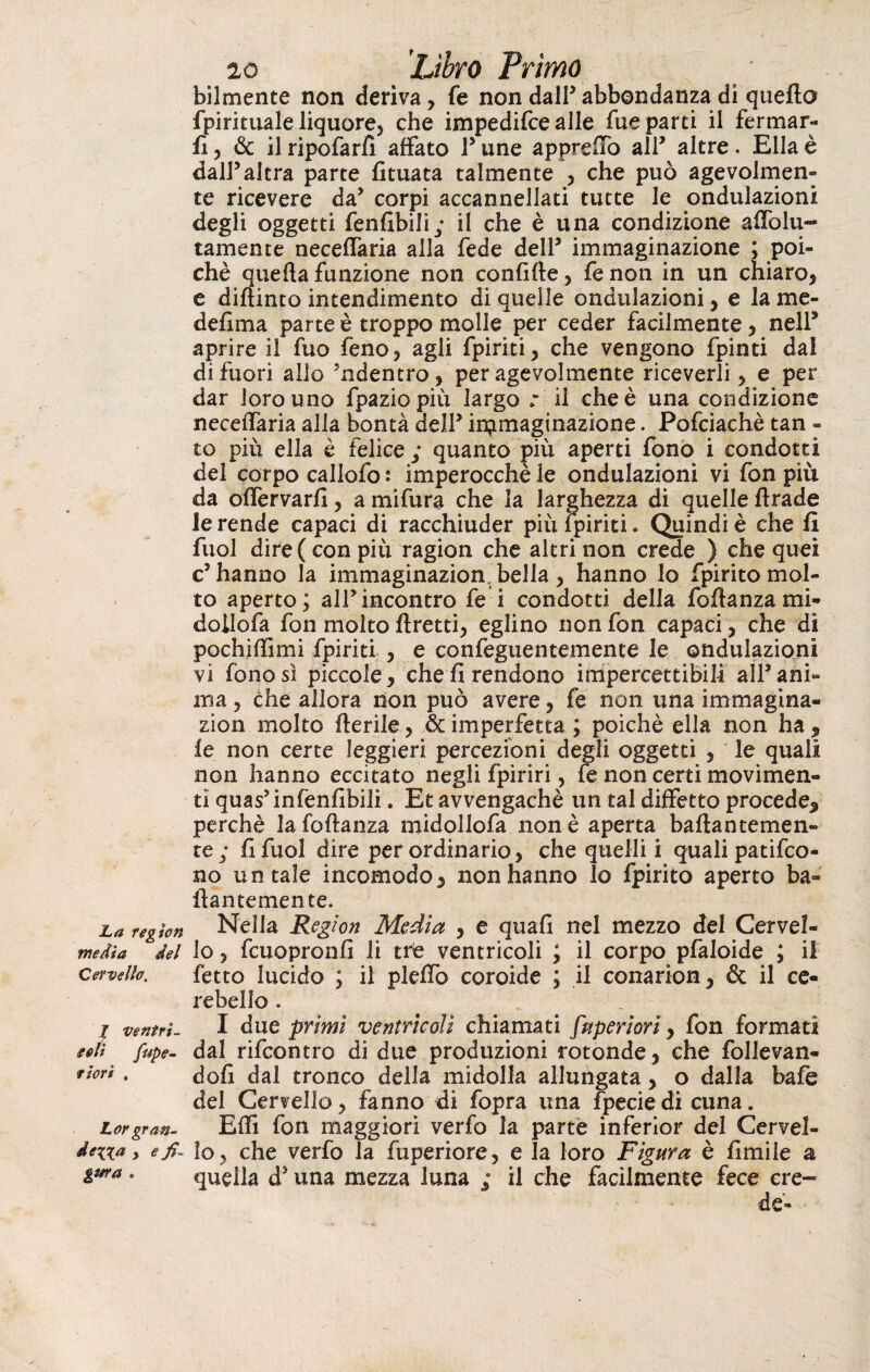 bilmente non deriva, fe non dalP abbondanza di quello fpirituale liquore, che impedifce alle lue parti il fermar¬ li, & il ripofarfì affato l5 une appreso all5 altre. Ella è dall5altra parte fituata talmente , che può agevolmen¬ te ricevere da5 corpi accannellati tutte le ondulazioni degli oggetti fenfìbili; il che è una condizione affolu- tamente neceffaria alla fede dell5 immaginazione ; poi¬ ché quella funzione non confifte, fenon in un chiaro, e diflinto intendimento di quelle ondulazioni, e la me¬ desima parte è troppo molle per ceder facilmente, nell* aprire il fuo feno, agli Spiriti, che vengono Spinti dai di fuori allo ’ndentro, per agevolmente riceverli, e per dar loro uno fpaziopiù largo r il che è una condizione neceffaria alla bontà dell5 in^maginazione. Pofciachè tan - to più ella è felice ; quanto più aperti fono i condotti del corpo callofo : imperocché le ondulazioni vi fon più da offervarfi, a mifura che la larghezza di quelle firade le rende capaci di racchiuder più Spiriti. Quindi è che fi fuol dire ( con più ragion che altri non crede ) che quei c’hanno la immaginazion bella, hanno lo Spirito mol¬ to aperto; all5incontro fe i condotti della Sofianza mi- doilofa fon molto flretti, eglino non fon capaci, che di pochiffimi fpiriti , e confeguentemente le ondulazioni vi fono sì piccole, che fi rendono impercettibili all’ani¬ ma , che allora non può avere, fe non una immagina¬ zion molto flerile, & imperfetta ; poiché ella non ha , le non certe leggieri percezioni degli oggetti , le quali non hanno eccitato negli fpiriri, fe non certi movimen¬ ti quas’infenfibili. Et avvengachè un tal diffetto procede, perchè la foflanza midollofa non è aperta baflantemen- te; fi Suol dire per ordinario, che quelli i quali patifco- no untale incomodo, non hanno lo Spirito aperto ba¬ llar! temente. La regio» Nella Région Media , e quafi nel mezzo del Cervel- media del lo, fcuopronfi li trie ventricoli ; il corpo pfaloide ; il cervello. Setto lucido ; il pleffo coroide ; il conarion, & il ce¬ rebello . r ventri- I due primi ventricoli chiamati Superiori, fon formati eoli pupe- dal rifcontro di due produzioni rotonde, che follevan- tiorì. dofi dai tronco della midolla allungata, o dalla bafe del Cervello, fanno di Sopra una fpeciedi cuna. Lorgran- Elfi fon maggiori verfo la parte inferior del Cervel- de^xa y elo, che verfo la Superiore, e la loro Figura è limile a gura . quella ds una mezza luna ; il che facilmente fece cre¬ de-