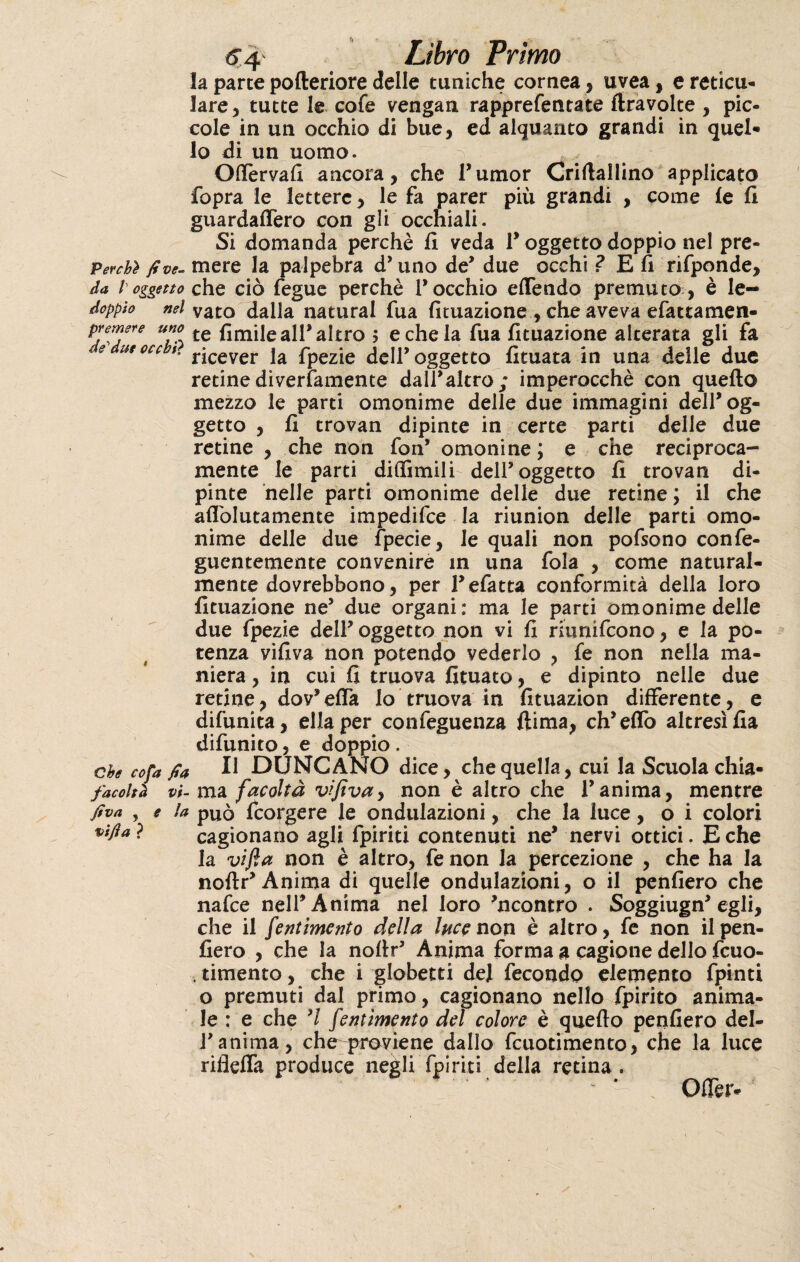 <5 4 Libro Primo la parte pofteriore delle tuniche cornea, uvea, e reticu- lare, tutte le cofe vengan rapprefentate {travolte , pic¬ cole in un occhio di bue, ed alquanto grandi in quel* lo di un uomo. Offeryafi ancora, che Tumor Criflallino applicato fopra le lettere, le fa parer più grandi , come le fi guardaffero con gli occhiali. Si domanda perchè fi veda V oggetto doppio nel pre- Pevchì fi ve. mere la palpebra d’uno de’ due occhi ? E fi rifponde, da l oggetto che ciò fegue perchè rocchio efTendo premuto , è le- doppio nel vato dalla naturai fua fituazione , che aveva efattamen- premere uno te all* altro $ e che la fua fituazione alterata gli fa e ut occ *' ricever la fpezie deir oggetto fituata in una delle due retine diverfamente dall’altro; imperocché con quello mezzo le parti omonime delle due immagini deir og¬ getto , fi trovan dipinte in certe parti delle due retine , che non fon* omonine ; e che reciproca¬ mente le parti diffimili deir oggetto fi trovan di¬ pinte nelle parti omonime delle due retine ; il che aflòlutamente impedifce la riunion delle parti omo¬ nime delle due fpecie, le quali non pofsono confe- guentemente convenire in una fola , come natural¬ mente dovrebbono, per refatta conformità della loro fituazione ne5 due organi: ma le parti omonime delle due fpezie dell’ oggetto non vi fi riùnifcono, e la po¬ tenza vifiva non potendo vederlo , fe non nella ma¬ niera , in cui fi truova fiutato, e dipinto nelle due retine, dov’elfa lo truova in fituazion differente, e difunita, ella per confeguenza ftima, eh’elfo altresì fia difunito, e doppio . che cofa fia U DUNCANO dice, che quella, cui la Scuola chia- facoltà vi- ma facoltà vifiva y non è altro che l’anima, mentre fiva , e la può feorgere le ondulazioni, che la luce, o i colori vifla ? cagionano agli fpiriti contenuti ne’ nervi ottici. E che la vifia non è altro, fe non la percezione , che ha la noftr’Anima di quelle ondulazioni, o il penfiero che nafee nell’Anima nel loro ’ncontro . Soggiugn’egli, che il fentimento della luce non è altro, fe non il pen¬ fiero , che la noftr’ Anima forma g cagione dello fcuo- . timento, che i globetti de] fecondo elemento fpinti o premuti dal primo, cagionano nello fpirito anima¬ le : e che ’/ fentimento del colore è quello penfiero del- ranima, cheq>royiene dallo fcuotimento, che la luce rifleffa produce negli fpiriti della retina . * ~ * Oflèr.