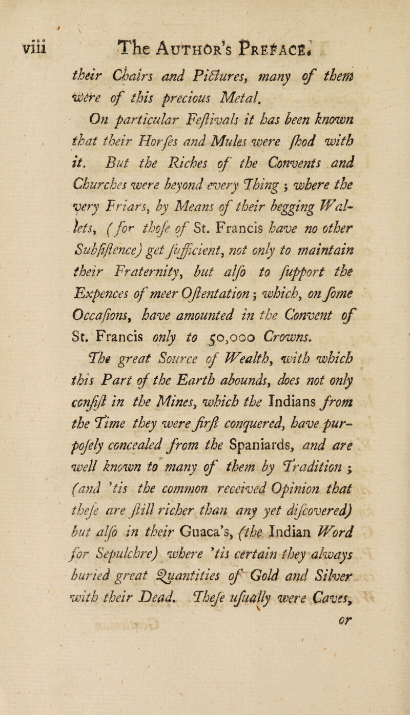 » * * VIH The Author’s Preface* their Chain and Pifiares, many of them vúére of this precious Metal. On particular Feftivals it has been known that their Horfes and Mules were pood with it. But the Riches of the Convents and Churches were beyond every Thing $ where the very Friars, by Means of their begging Wal¬ lets, (for thofe of St. Francis have no other Subjifence) get Juffcient, not only to maintain their Fraternity, blit alfo to fupport the Expences of meer Oftentationwhich, on feme Occafons, have amounted in the Convent of St. Francis only to ¡0,000 Crowns. The great Source of Wealth, with which this Part of the Earth abounds, does not only ccnfijl in the Mines, which the Indians from the feme they were firjl conquered, have pur- pofely concealed from the Spaniards, and are well known to many of them by Tradition ; (and *tis the common received Opinion that the/e are fill richer than any yet difeovered) but alfe in their Guaca’s, (the Indian Word for Sepulchre) where ytis certain they always buried great Quantities of Gold and Silver with their Dead. Theje uf¿tally were Caves, i