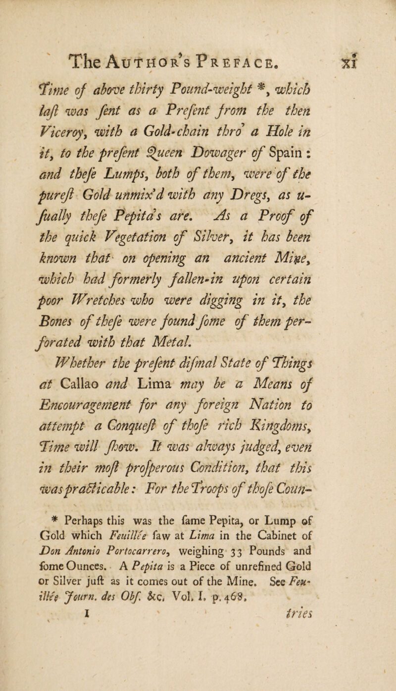 cjtime of above thirty Pound-weight which lafi was fent as a Prefent from the then Viceroy, with a Gold-chain thro a Hole in it, to the prefent Queen Dowager of Spain : and thefe Lumps, both of them, were of the pureft Gold unmix d with any Dregs, as u- fually thefe Pepitas are. As a Proof of the quick Vegetation of Silver, it has been known that' on opening an ancient Mifye, which had formerly fallen-in upon certain poor Wretches who were diggmg in it, the Bones of thefe were found fome of them per¬ forated with that Metal. Whether the prefent difmal State of Things at Callao and Lima may be a Means of Encouragement for any foreign Nation to attempt a Conquefl of thofe rich Kingdoms, Time will fhow. It was always judged, even in their mofl profperous Condition, that this was practicable: For the Troops of thofe Coun™ . v * . • . y * Perhaps this was the fame Pepita, or Lump of Gold which Feuillee faw at Lima in the Cabinet of Don Antonio Portocarrero, weighing 33 Pounds and fome Ounces. A Pepita is a Piece of unrefined Gold or Silver juft as it comes out of the Mine. See Feu- Hlíe Journ. des Obf, &c, VoL I» p, 468,