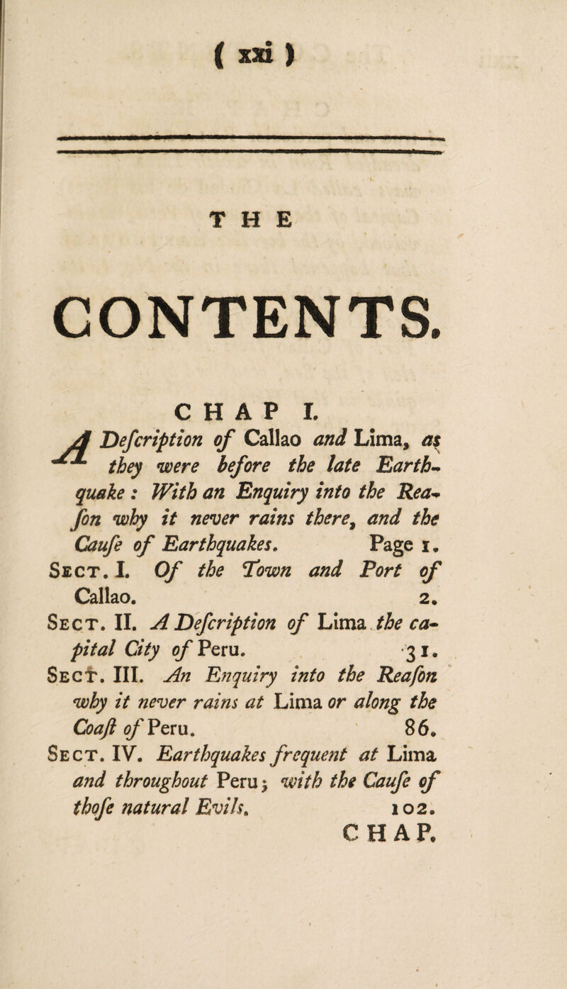 THE CONTENTS. CHAP I. A Defcription of Callao and Lima, as ^ they were before the late Earth¬ quake : With an Enquiry into the Rea- fon why it never rains there, and the Caufe of Earthquakes. Page i. Sect. I. Of the Town and Fort of Callao. 2» Sect. II. A Defcription of him* the ca¬ pital City of Peru. 31. SecI'. III. An E?iquiry into the Reafon why it never rains at Lima or along the CoaJlofVzvu. 86* Sect. IV. Earthquakes frequent at Lima and throughout Peru ¿ with the Caufe of tbofe natural Evils. 102. CHAP,