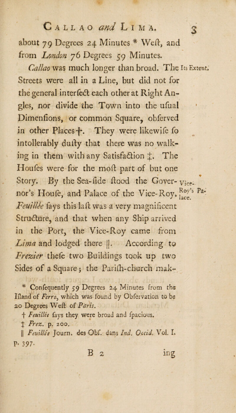 about 79 Degrees 24 Minutes * Weft, and from London 76 Degrees 59 Minutes. Callao was much longer than broad. The Its Extent, Streets were all in a Line, but did not for the general interfedl each other at Right An¬ gles, nor divide the Town into the ufual Dimenfions, or common Square, obferved in other Places'!*. They were likewife fc intollerably daily that there was no walk¬ ing in them with any Satisfaction The H olí fes were for the moil part of but one Story. By the Sea-fide flood the Cover- vice- nor’s Houie, and Palace of the Vice-Roy* s FeuilUe lays this lail was a very magnificent Structure, and that when any Ship arrived in the Port, the Vice-Roy came from Lima and lodged there j|. According to Frezier thefe two Buildings took up two Sides of a Square 5 the Pariih-church mak- * Confequently 59 Degrees 24 Minutes from the Ifland of Ferro, which was found by Obfervation to be 2.0 Degrees Weft of Paris. f Feuillee fays they were broad and fpacious. J Frez. p. 200. || Feuillie Journ, des Obf. dans !nd. Gccid. Vol. L P- 397- B 2 mg
