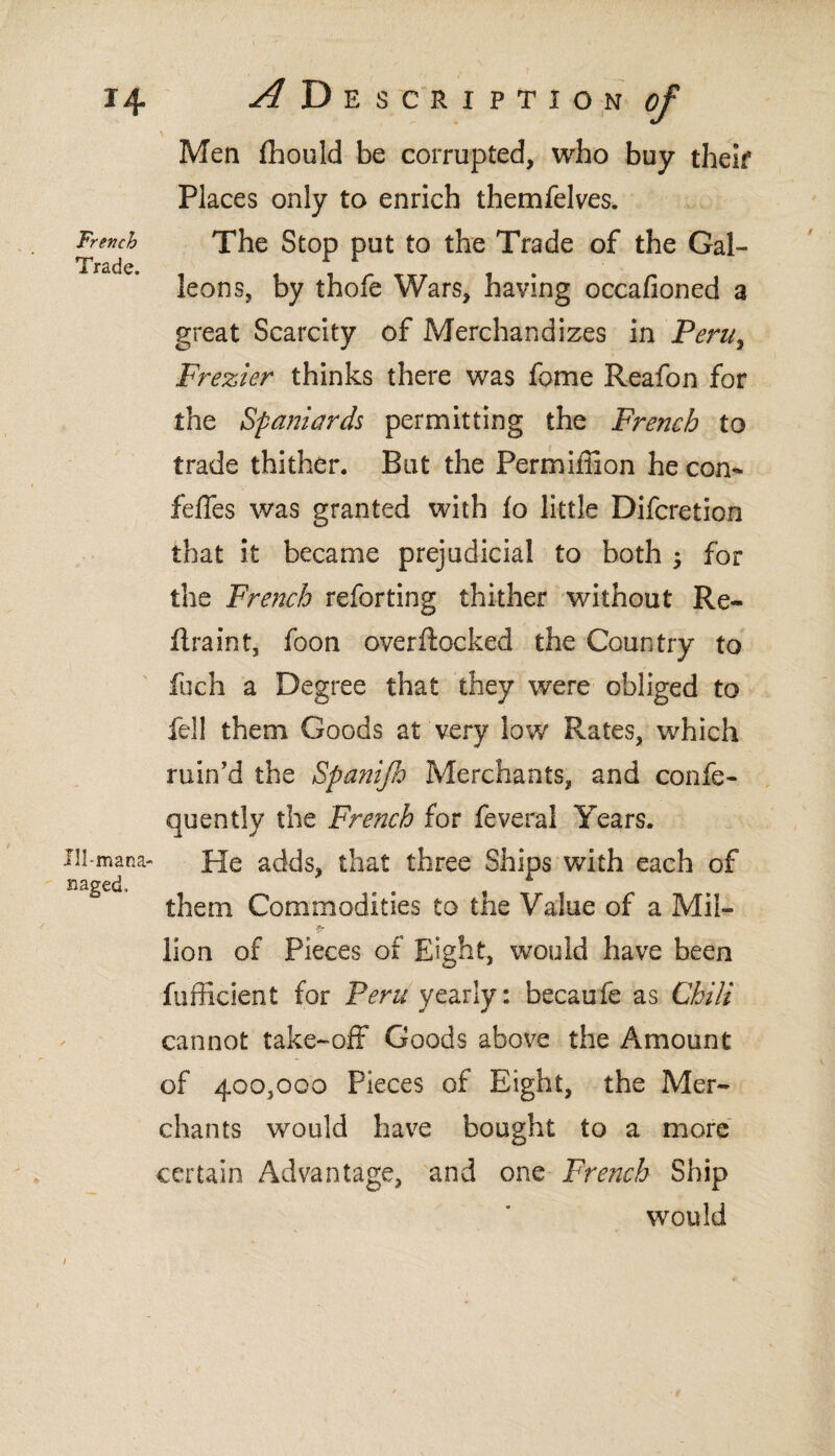 French Trade. Ill-mana- naged. Men ftiould be corrupted, who buy their Places only to enrich themfelves. The Stop put to the Trade of the Gal¬ leons, by thofe Wars, having occafioned a great Scarcity of Merchandizes in Peru, Frezier thinks there was fome Reafon for the Spaniards permitting the French to trade thither. But the Permimon he con* feffes was granted with io little Difcretion that it became prejudicial to both ; for the French reforting thither without Re¬ ft rain t, foon overftocked the Country to fuch a Degree that they were obliged to fell them Goods at very low Rates, which ruin’d the Spanijh Merchants, and confe- quently the French for feveral Years. He adds, that three Ships with each of them Commodities to the Value of a Mil- •p lion of Pieces of Eight, would have been fufficient for Peru yearly: becaufe as Chili cannot take-off Goods above the Amount of 400,000 Pieces of Eight, the Mer¬ chants would have bought to a more certain Advantage, and one French Ship would