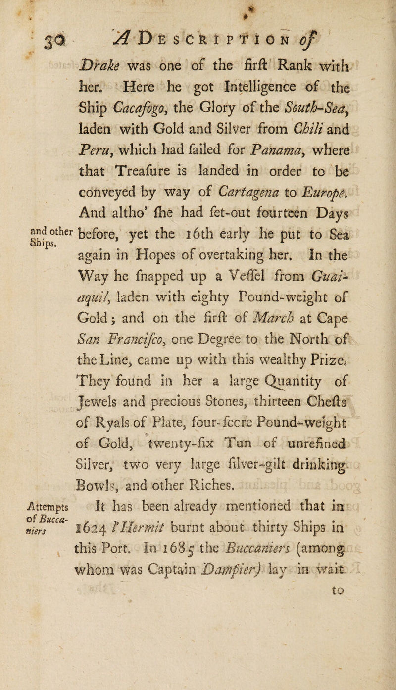 Drake was one of the firft Rank witSi her. Here he got Intelligence of the Ship Cacafogo, the Glory of the South-Sea^ i, laden with Gold and Silver from Chili and Peru, which had failed for Panama, where that Treafure is landed in order to be conveyed by way of Cartagena to Europe. And altho* ihe had fet-out fourteen Days kef°re* yet the ióth early he put to Sea again in Hopes of overtaking her. In the Way he flapped up a VefTel from Gnat- aquiij laden with eighty Pound-weight of Gold ; and on the hr ft of March at Cape San Francifco, one Degree to the North of the Line, came up with this wealthy Prize» They found in her a large Quantity of Jewels and precious Stones, thirteen Chefts of Ryals of Plate, four-fee re Pound-weight >.v 1 ___ .of Gold, twenty-fix Tun of unrefined Silver, two very large fiver-gilt drinking Bowls, and other Riches, It has been already mentioned that in 1624 hHermit burnt about thirty Ships in this Port, In 1685 the Buccaniers (among whom was Captain Datfipier) lay in wait to Attempts of Bucca- men