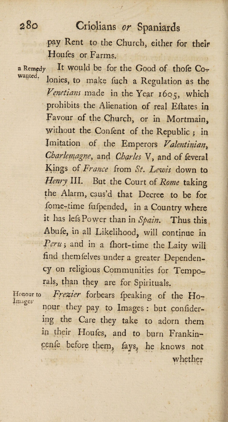 pay Rent to the Church, either for their Houfes or Farms. a Remedy It would be for the Good of thofe Co«r wa#ted* lonies, to make fuch a Regulation as the Vmetiam made in the Year 1605, which prohibits the Alienation of real Eilates in Favour of the Church, or in Mortmain, Without the Confent of the Republic ; in Imitation of the Emperors Valentinian, Charlemagne, and Charles V, and of ieveral Kings of France from St. Lewis down to Henry III. Rut the Court of Rome taking the Alarm, caus'd that Decree to be for fome-time impended, in a Country where it has lefsPower than in Spain. Thus this Akufe, in all Likelihood^ will continue in Peru; and in a fhort-time the Laity will find themfelves under a greater Dependen¬ cy on religious Communities for Tempo¬ rals, than they are for Spirituals. Honour to Frezier forbears fpeaking of the Ho~ Images' ‘ ‘ 1 0 npur they pay to Images: but confider- ing the Care they take to adorn them in their Houfes, and to burn Fran kin- ^cnfe before them, fays.» he knows not whether