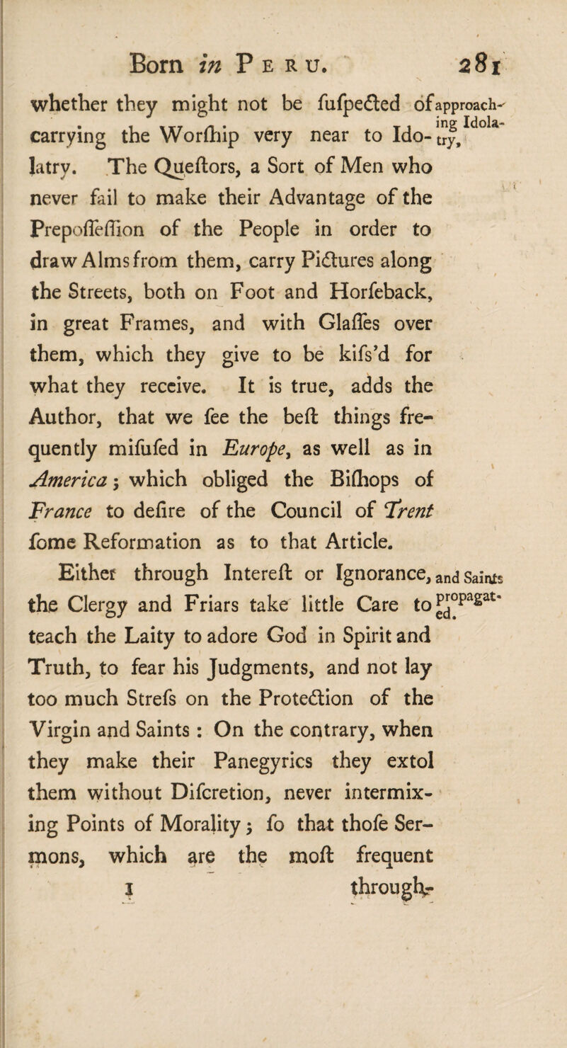 whether they might not be fufpeilcd of approach- • . itr /i t T t ing Idola- carrying the Worlhip very near to Ido-try, latry. The Queftors, a Sort of Men who never fail to make their Advantage of the Prepofieffion of the People in order to draw Alms from them, carry Pidtures along the Streets, both on Foot and Horfeback, %. / \ in great Frames, and with Glaffes over them, which they give to be kifs’d for what they receive. It is true, adds the Author, that we fee the beit things fre¬ quently mifufed in Europe, as well as in America; which obliged the Riíhops of France to defire of the Council of Frent fome Reformation as to that Article. Eithef through Intereft or Ignorance, and Safos the Clergy and Friars take little Care to^opagai* teach the Laity to adore God in Spirit and Truth, to fear his Judgments, and not lay too much Strefs on the Protedlion of the Virgin and Saints: On the contrary, when they make their Panegyrics they extol them without Difcretion, never intermix¬ ing Points of Morality; fo that thofe Ser¬ mons, which are the moil frequent 1 through-