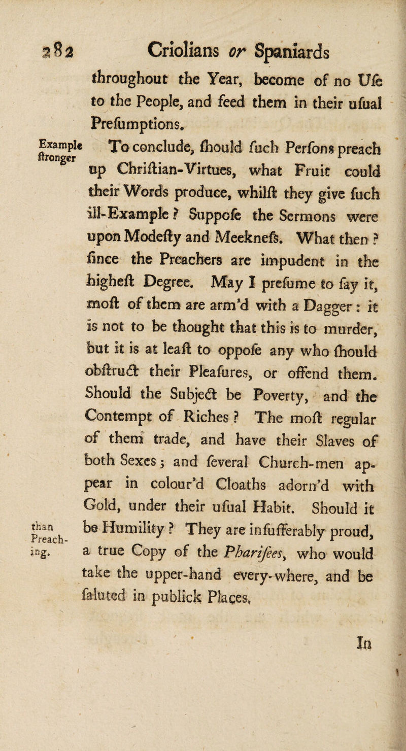 throughout the Year, become of no Ule to the People, and feed them In their ufual Prelumptions. flronTj* cone^u^e» fuch Perfon* preach up Chrillian-Virtues, what Fruit could their Words produce, whilft they give fuch ill-Example ? Suppofe the Sermons were upon Modefty and Meekneft. What then ? lince the Preachers are impudent in the higheft Degree, May I prefume to fay it, raoft of them are arm’d with a Dagger: it is not to be thought that this is to murder, but it is at leapt to oppoíé any who ihould obftruét their Pleafures, or offend them. Should the Subjeft be Poverty, and the Contempt of Riches ? The molt regular of them trade, and have their Slaves of both Sexes; and ieveral Church-men ap¬ pear in colour’d Cloaths adorn’d with Gold, under their ufual Habit. Should it Preach k0 Humility ? They are infufferably proud, jag. a true Copy of the Pharifees, who would take the upper-hand every-where, and be fa luted in publick Places. In