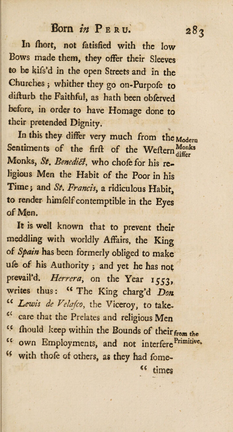 2^3 In fhort, not fatisfied with the low Bows made them, they offer their Sleeves to be kifs’d in the open Streets and in the Churches ; whither they go on-Purpofe to difturb the Faithful, as hath been obferved before, in order to have Homage done to their pretended Dignity. In this they differ very much from the Modero Sentiments of the firft of the Weilern^nks . diner Monks, St. BenediSi, who chofe for his re¬ ligious Men the Habit of the Poor in his Time; and St. Francis, a ridiculous Habit, to render himfelf contemptible in the Eyes of Men. It is well known that to prevent their meddling with worldly Affairs, the King of Spain has been formerly obliged to make ufe of his Authority j and yet he has not prevail’d. Herrera, on the Year 1553, writes thus: “ The King charg’d Don i£ Lewis de Vielafco, the Viceroy, to take- £C care that the Prelates and religious Men “ fhould keep within the Bounds of their from tj,e “ own Employments, and not ¡nterferePrimitive‘ u with thofe of others, as they had fome- times