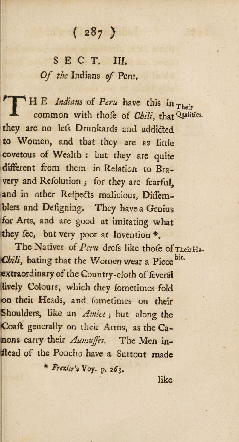 SECT. III. Of the Indians of Peru. * | ^ H E Indians of Peru have this in The¡r -®- common with thofe of Chili, that Oh»1**5- they are no lefs Drunkards and addidled to Women, and that they are as little covetous of Wealth : but they are quite different from them in Relation to Bra¬ very and Refolution ; for they are fearful, and in other Refpeéts malicious, Diffem- blers and Defigning. They have a Genius for Arts, and are good at imitating what they fee, but very poor at Invention *. The Natives of Peru drefs like thofe ofTheirHa- Chili, bating that the Women wear a Piece blt* extraordinary of the Country-cloth of feverál lively Colours, which they fometimes fold on their Heads, and fometimes on their Shoulders, like an Amice j but along the Coaft generally on their Arms, as the Ca¬ nons carry their Aumujfes. The Men in- ilead of the Poncho have a Surtout made * Frezier’s Voy. p, 263, like