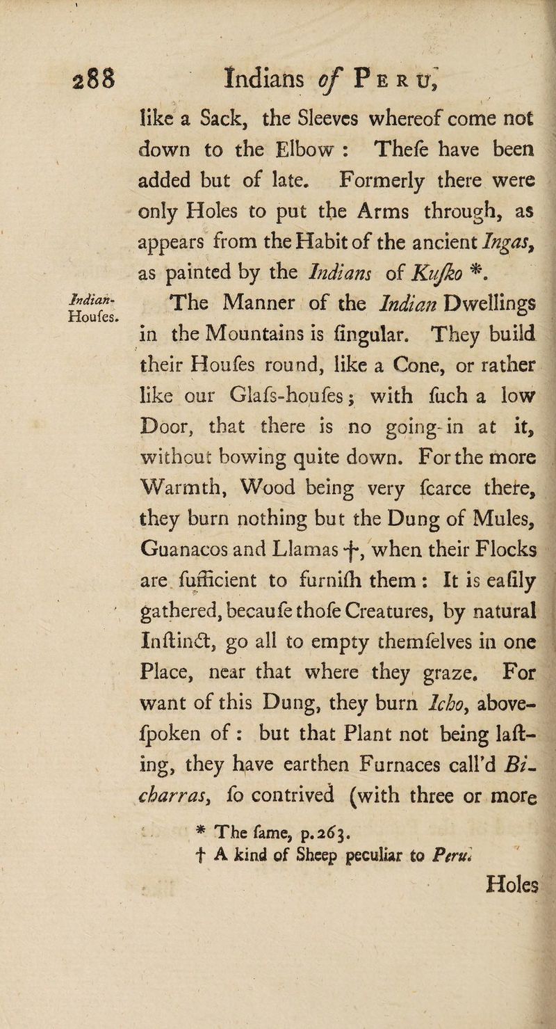 Indian- Houfes. like a Sack, the Sleeves whereof come not down to the Elbow : Thefe have been added but of late. Formerly there were only Holes to put the Arms through, as appears from the Habit of the ancient Ingas, as painted by the Indians of Knjko The Manner of the Indian Dwellings in the Mountains is Angular. They build their Houfes round, like a Cone, or rather like our Glafs-houfes; with fuch a low Door, that there is no going-in at it, without bowing quite down. For the more Warmth, Wood being very fcarce there, they burn nothing but the Dung of Mules, Guanacos and Llamas *f*, when their Flocks are fufficient to furniih them : It is eafily gathered, becaufethofe Creatures, by natural Inftin£t, go all to empty themfelves in one Place, near that where they graze. For want of this Dung, they burn Icho, above- fpoken of : but that Plant not being laft- ing, they have earthen Furnaces call'd Bi- charras, fo contrived (with three or more * The fame, p.263. f A kind of Sheep peculiar to Peru. Holes