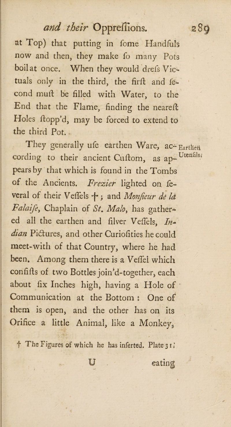 at Top) that putting in fome Handfuls now and then, they make fo many Pots boil at once. When they would drefs Vic¬ tuals only in the third, the firit and fe- cond muft be filled with Water, to the End that the Flame, finding the neareil Holes flopp’d, may be forced to extend to the third Pot. * They generally ufe earthen Ware, ac-Eartheft cording to their ancient Cuitom, as ap-UtenflISi pears by that which is found in the Tombs of the Ancients. Frezier lighted on. fe» veral of their Veflels ■f* ; and Monjieur de Id Falaife, Chaplain of St. Malo, has gather¬ ed all the earthen and filver Veflels, In~ dian Pictures, and other Curiofities he could meet-with of that Country, where he had been. Among them there is a Vefiel which confiils of two Bottles join’d-together, each about fix Inches high, having a Hole of * Communication at the Bottom : One of them is open, and the other has on its Orifice a little Animal, like a Monkey^ f The Figures of which he has infer ted. Plates!»