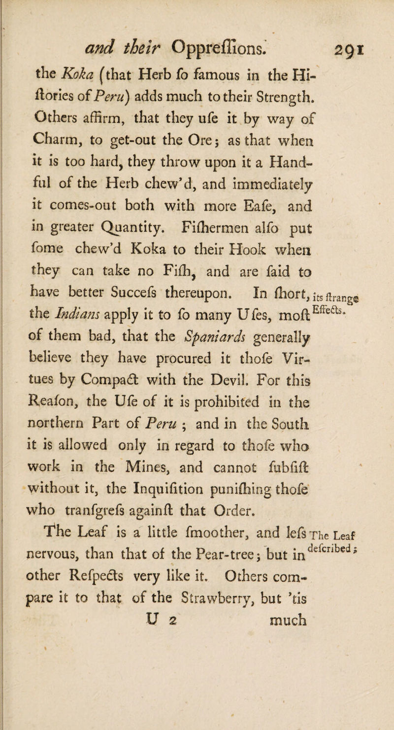 the Koka (that Herb fo famous in the Hi- flories of Peru) adds much to their Strength. Others affirm, that they ufe it by way of Charm, to get-out the Ore5 as that when it is too hard, they throw upon it a Hand¬ ful of the Herb chew’d, and immediately it comes-out both with more Eafe, and in greater Quantity. Fiffiermen alfo put fome chew’d Koka to their Hook when they can take no Fiih, and are faid to have better Succefs thereupon. In íhort, |ts feng© the Indians apply it to fo many Ufes, moftEffeas* of them bad, that the Spaniards generally believe they have procured it thofe Vir¬ tues by Compad with the Devil. For this Reaion, the Ufe of it is prohibited in the northern Part of Peru ; and in the South it is allowed only in regard to thofe who work in the Mines, and cannot fubfift without it, the Inquifition puniihing thofe who tranfgrefs againft that Order. The Leaf is a little fmoother, and lefs The Leaf nervous, than that of the Pear-tree; but inddcnbed* other Refpeds very like it. Others com¬ pare it to that of the Strawberry, but his U 2 much