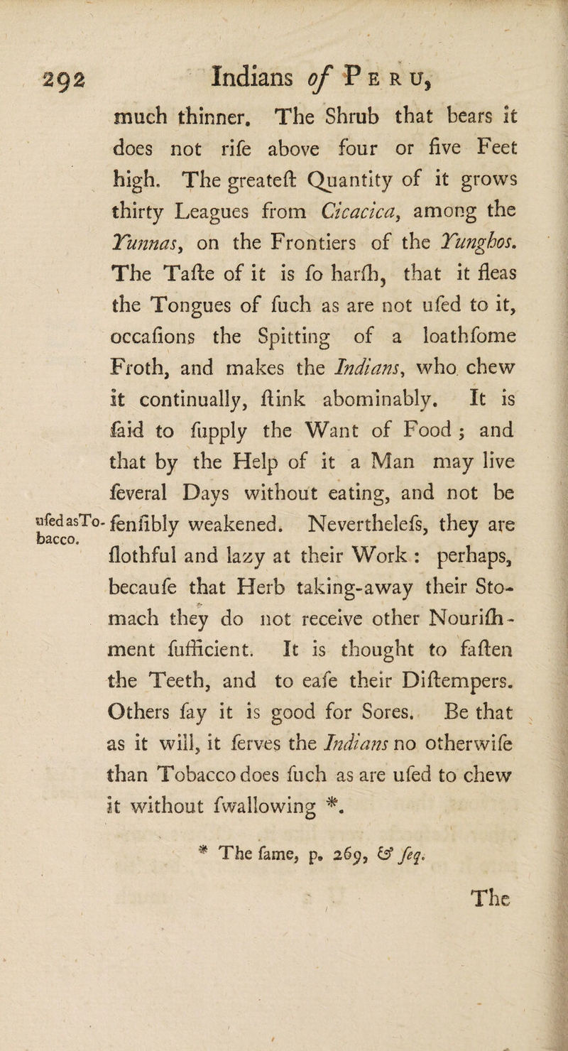 much thinner. The Shrub that bears it does not rife above four or five Feet high. The greateft Quantity of it grows thirty Leagues from Cicacicay among the Yunnas, on the Frontiers of the Yunghos. The Talle of it is fo harfh? that it fleas the Tongues of fuch as are not ufed to it, occafions the Spitting of a loathfome Froth, and makes the Indians, who chew it continually, flink abominably. It is laid to fupply the Want of Food ; and that by the Help of it a Man may live feveral Days without eating, and not be afedasTo-fenfibly weakened. Neverthelefs, they are bacco. flothful and lazy at their Work : perhaps, becaufe that Herb taking-away their Sto- mach they do not receive other Nouriih- \ merit fufficient. it is thought to fallen the Teeth, and to eafe their Diftempers. Others fay it is good for Sores. Be that as it will, it ferves the Indians no otherwife than Tobacco does fuch as are ufed to chew It without fwallowing * The fame, p. 269, & feq.