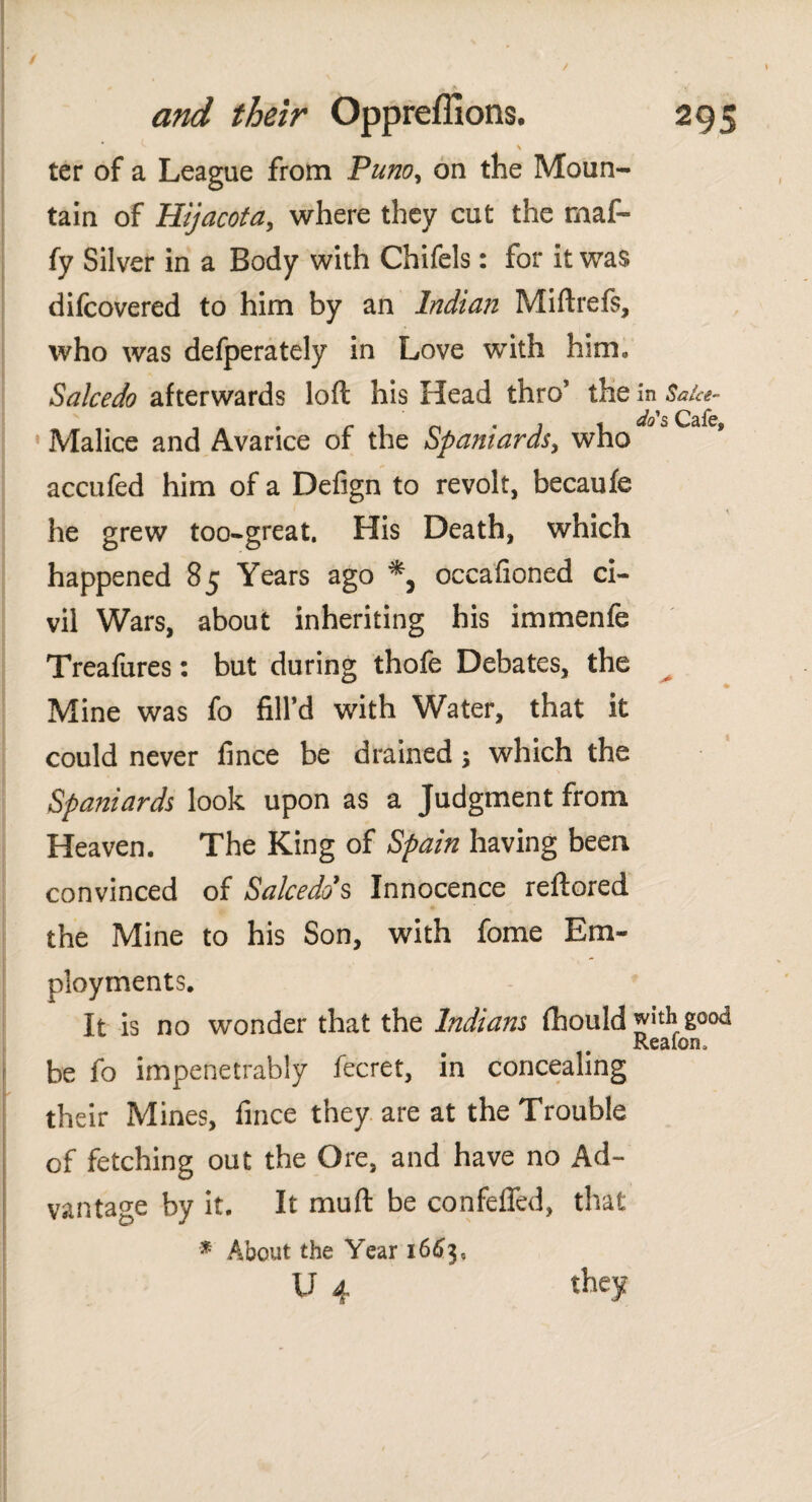 \ ter of a League from Puno, on the Moun¬ tain of Hijacota, where they cut the maf- fy Silver in a Body with Chifels: for it was difcovered to him by an Indian Miftrefs, who was defperately in Love with him» Salcedo afterwards loft his Head thro1 the in Saice- Malice and Avarice of the Spaniards, who accufed him of a Defign to revolt, becauíe he grew too-great. His Death, which happened 85 Years ago occaiioned ci¬ vil Wars, about inheriting his immenfe Treafures: but during thofe Debates, the Mine was fo fill’d with Water, that it could never fince be drained \ which the Spaniards look upon as a Judgment from Heaven. The King of Spain having been convinced of Salcedo's Innocence reftored the Mine to his Son, with fome Em¬ ployments. It is no wonder that the Indians fhould jfith¡good Reaion, be fo impenetrably fecret, in concealing their Mines, fince they are at the Trouble of fetching out the Ore, and have no Ad¬ vantage by it. It mult be con felled, that * About the Year 1663,
