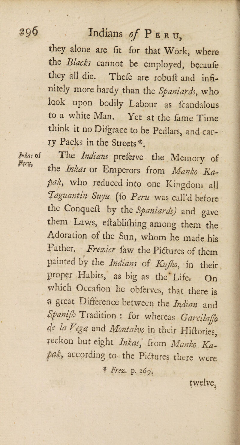 Indians of P e r they alone are fit for that Work, where the Blacks cannot be employed, becaufe they all die. Thefe are robuft and infi¬ nitely more hardy than the Spaniards, who look opon bodily Labour as fcandalous to a white Man. Yet at the fame Time think it no Diigrace to be Pedlars, and car¬ ry Packs in the Streets*. The Indians preferve the Memory of the Inkas or Emperors from Manko Ka- paky who reduced into one Kingdom all Vaguantin Suyn (fb Peru was call'd before the Conqueit by the Spaniards) and gave them Laws, eilabliihing among them the Adoration of the Sun, whom he made his Father. Frezier faw the Pictures of them painted by the Indians of KuJkoy in their proper Habits, as big as the*Life. On which Occafion he obierves, that there is a great Difference between the Indian and Spanijh Tradition : for whereas Garcilafa 4e la Vega and Montalvo in their Hiftories reckon but eight Inkas) from Manko Ka~ pciky according to the Pi ¿In res there were f Frez. p, 269, twelve.
