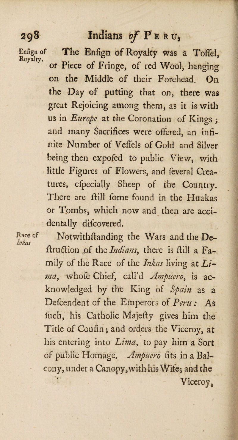 Enfign Royalty Race of Inkas The Enfign of Royalty was a TolTel, or Piece of Fringe, of red Wool, hanging on the Middle of their Forehead. On the Day of putting that on, there was great Rejoicing among them, as it is with us in Europe at the Coronation of Kings $ and many Sacrifices were offered, an infi¬ nite Number of Veflels of Gold and Silver being then expofed to public View, with little Figures of Flowers, and feveral Crea¬ tures, efpecially Sheep of the Country. There are ilill feme found in the Huakas or T.ombs, which now and then are acci- dentally difcovered. Notwithftanding the Wars and the De- ilruclion of the Indians, there is ilill a Fa¬ mily of the Race of the Inkas living at Li¬ ma, whofe Chief, call’d Ampuero, is ac¬ knowledged by the King of Spain as a Defcendent of the Emperors of Peru: As inch, his Catholic Majeily gives him the Title of Coufin; and orders the Viceroy, at his entering into Lima, £0 pay him a Sort of public Homage. Ampuero fits in a Bal¬ cony, under a Canopy, with his Wife; and the Viceroy a