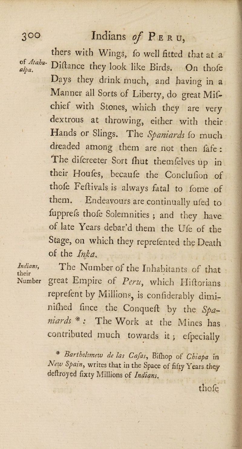 of At ah u- alp a* Indiansi their Number thers with Wings, fo well fitted that at a Distance they look like Birds. On thofe Days they drink much, and having in a Manner all Sorts of Liberty, do great Mif~ chief with Stones, which they are very dextrous at throwing, either with their Hands or Slings. The Spaniards fo much dreaded among them are not then fafe : The difcreeter Sort iliut themíeives up in their Hou fes, becaufe the Conclufion of thofe Feftivals is always fatal to fome of them. Endeavours are continually ufed to fupprefs thofe Solemnities ; and they have of late Years debar’d them the Ufe of the Stage, on which they reprefented the Death of the Ink a* The Number of the Inhabitants of that great Empire of Peru, which Hiitorians reprefent by Millions, is confiderably dimi- niihed fince the Conqueft by the Spa¬ niards * ; The Work at the Mines has contributed much towards it; efpecially * Bartholomew de las Cafas*, Rifliop of Chiapa in New Spain, writes that in the Space of fifty Years they deftroyed fixty Millions of Indians. thofe