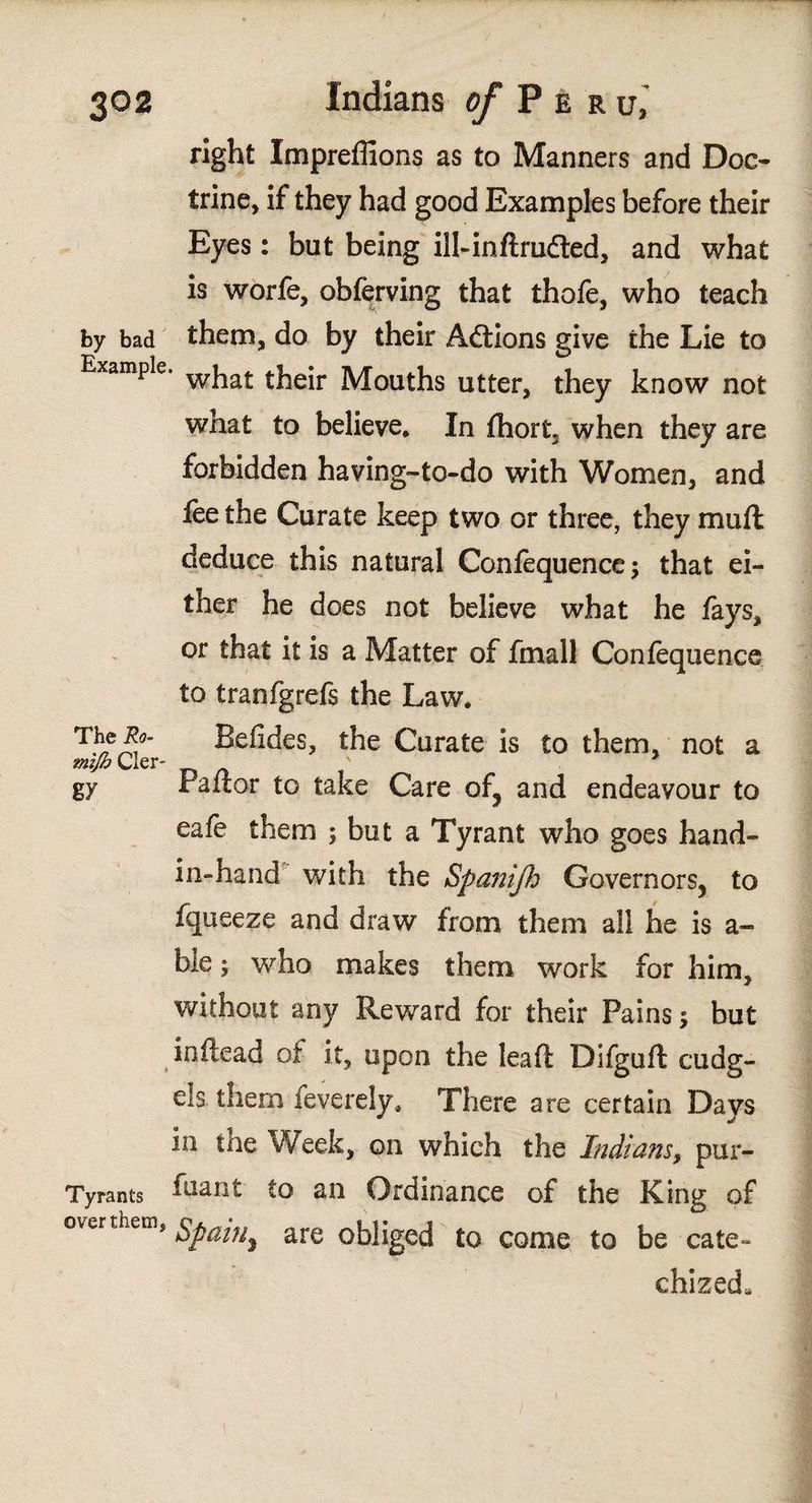right Impreffions as to Manners and Doc¬ trine, if they had good Examples before their Eyes: but being ill-inftruiled, and what is worfe, obferving that thofe, who teach by bad them, do by their Aétions give the Lie to Example. wjla£ their Mouths utter, they know not what to believe. In fhort* when they are forbidden having-to-do with Women, and fee the Curate keep two or three, they muft deduce this natural Coniequence; that ei¬ ther he does not believe what he fays, or that it is a Matter of fmall Coniequence to tranfgrefs the Law. T.¥^' Beiides, the Curate is to them, not a gy Pallor to take Care of, and endeavour to eafe them ; but a Tyrant who goes hand- in-hand with the Spanijh Governors, to fqueeze and draw from them all he is a- bie; who makes them work for him, without any Reward for their Pains; but in Head of it, upon the lea ft Difguft cudg¬ els. them feverely. There are certain Days in the Week, on which the Indians, pur- Tyrants to an Ordinance of the King of over thems Spain^ are obliged to come to be cate- chized.