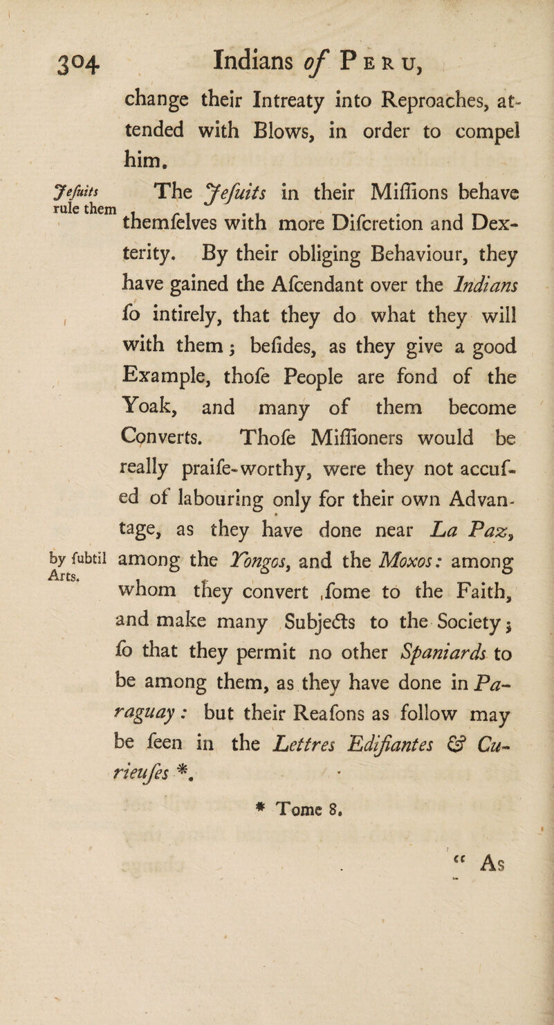 change their Intreaty into Reproaches, at¬ tended with Blows, in order to compel him, Jefuits The Jefuits in their Millions behave rale them . . . themfelves with more Dilcretion and Dex¬ terity. By their obliging Behaviour, they have gained the Afcendant over the Indians fo intirely, that they do what they will with them; beiides, as they give a good Example, thoie People are fond of the Yoak, and many of them become Converts. Thofe Miflioners would be really praife*worthy, were they not accuf* ed of labouring only for their own Advan¬ tage, as they have done near La Paz, byfubtil among the Tongos, and the Moxos: among whom they convert ,fome to the Faith, and make many Subjefls to the Society 5 ib that they permit no other Spaniards to be among them, as they have done in Pa¬ raguay : but their Reafons as follow may be feen in the Lettres Edifiantes G? Cu¬ rien íes * Tome 8.
