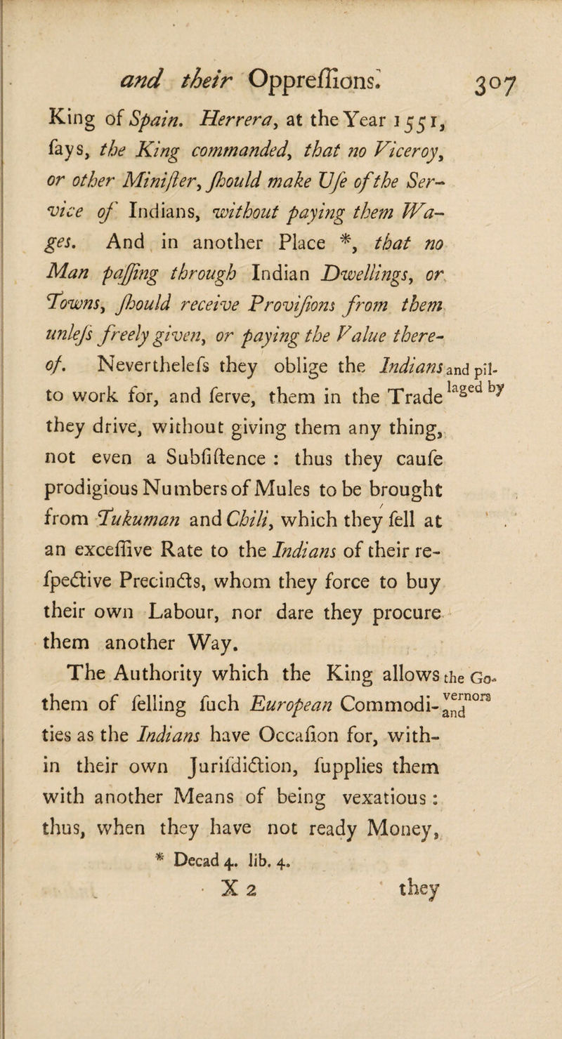 King of Spain. Herrera, at the Year 1551, fays, the King commanded, that no Viceroy, or other Mini ft er, Jhould make Ufe ofthe Ser¬ vice of Indians, without paying them Wa¬ ges. And in another Place that no Man pafjing through Indian Dwellings, or drowns, Jhould receive Provifons from them unlejs freely given, or paying the Value there¬ of. Neverthelefs they oblige the Indians znA pil- to work for, and ferve, them in the Trade lagedb« they drive, without giving them any thing, not even a Subfi (fence : thus they caufe prodigious Numbers of Mules tobe brought from Pukuman and Chili, which they fell at an exceffive Rate to the Indians of their re- fpedtive Precin&s, whom they force to buy their own Labour, nor dare they procure them another Way. The Authority which the King allows the Go- them of felling fuch European Commodi-^™0rs ties as the Indians have Occafion for, with¬ in their own Juriídiótion, fupplies them with another Means of being vexatious: thus, when they have not ready Money, * Decad 4. lib. 4. • X 2 they