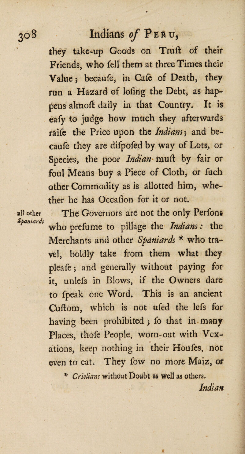 * Indians of P e r u, they take-up Goods on Truft of their Friends, who fell them at three Times their Value; becaufe, in Cafe of Death, they run a Hazard of lofing the Debt, as hap¬ pens almoft daily in that Country. It is eafy to judge how much they afterwards raife the Price upon the Indians', and be¬ caufe they are difpofed by way of Lots, or Species, the poor Indian • mu if by fair or foul Means buy a Piece of Cloth, or fuch other Commodity as is allotted him, whe¬ ther he has Occafion for it or not. all other The Governors are not the only Perfons Spaniard prefume to pillage the Indians: the Merchants and other Spaniards * who tra¬ vel, boldly take from them what they pleafe; and generally without paying for it, unlefs in Blows, if the Owners dare to fpeak one Word. This is an ancient Cuftom, which is not ufed the lefs for having been prohibited ¿ fo that in many Places, thofe People, worn-out with Vex¬ ations, keep nothing in their Houfes, not even to eat. They fow no more Maiz, or * Griolians without Doubt as well as others. Indian t
